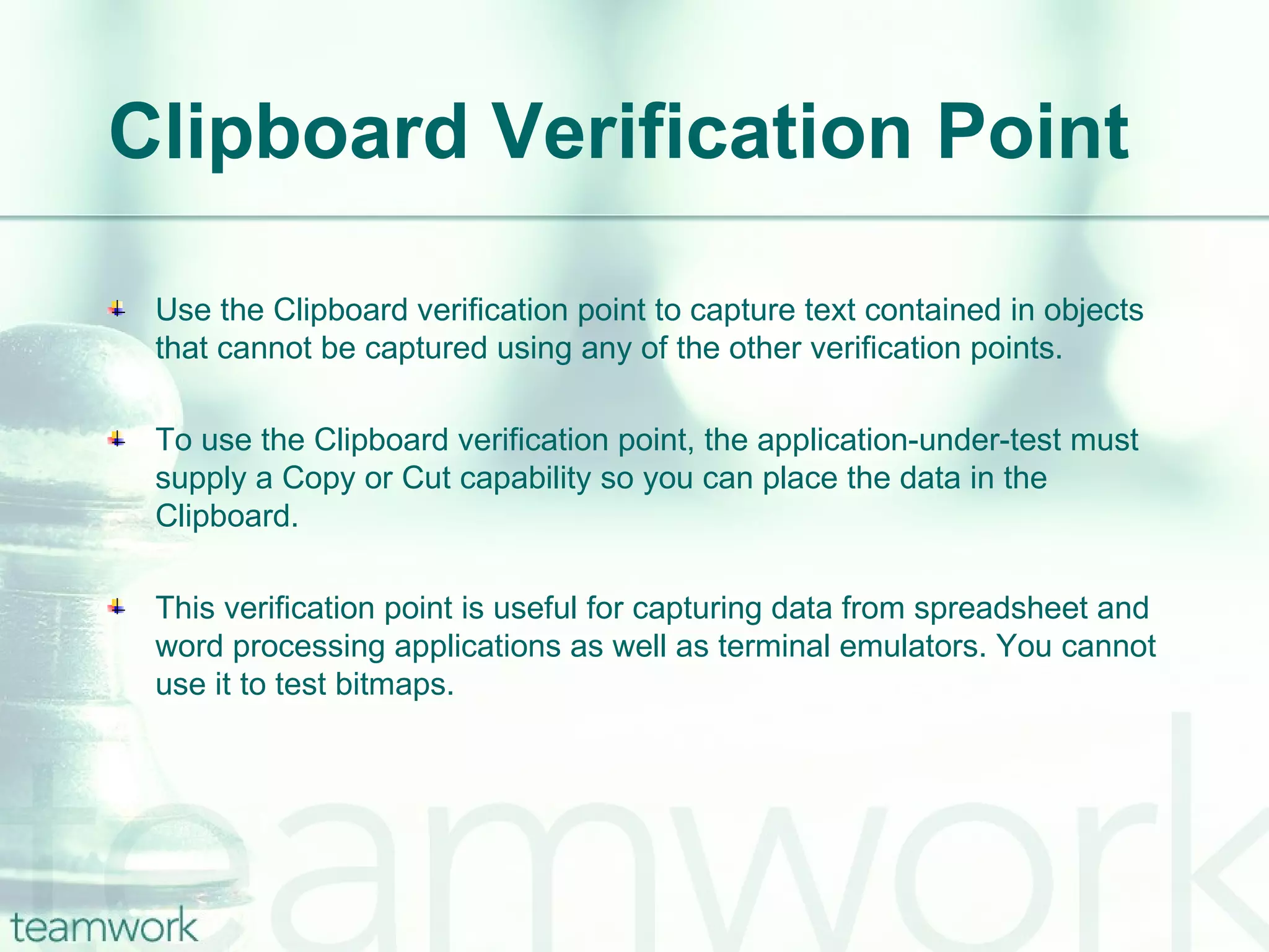 Clipboard Verification Point Use the Clipboard verification point to capture text contained in objects that cannot be captured using any of the other verification points. To use the Clipboard verification point, the application-under-test must supply a Copy or Cut capability so you can place the data in the Clipboard. This verification point is useful for capturing data from spreadsheet and word processing applications as well as terminal emulators. You cannot use it to test bitmaps. 