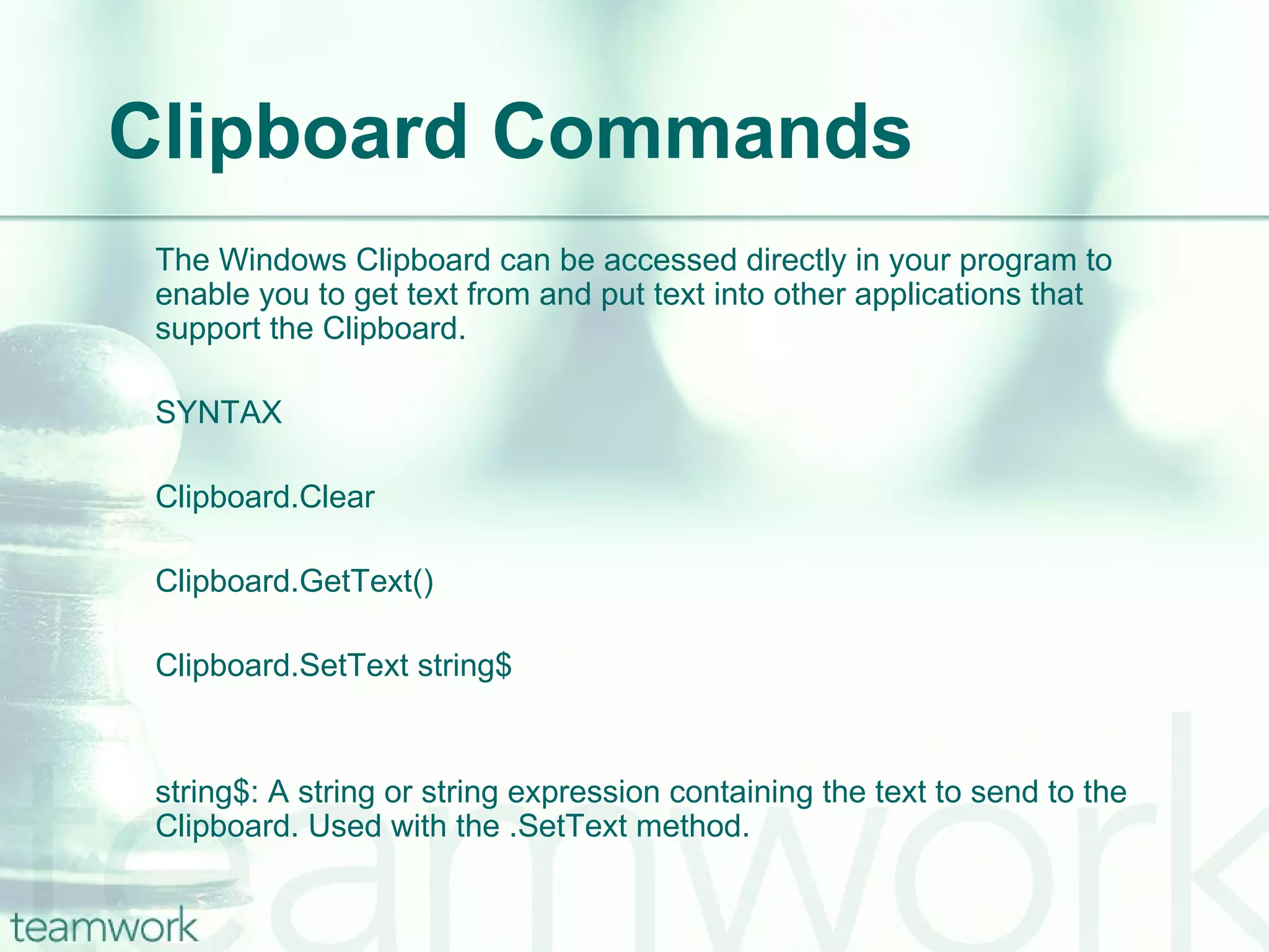 Clipboard Commands The Windows Clipboard can be accessed directly in your program to enable you to get text from and put text into other applications that support the Clipboard. SYNTAX Clipboard.Clear Clipboard.GetText() Clipboard.SetText string$ string$: A string or string expression containing the text to send to the Clipboard. Used with the .SetText method. 
