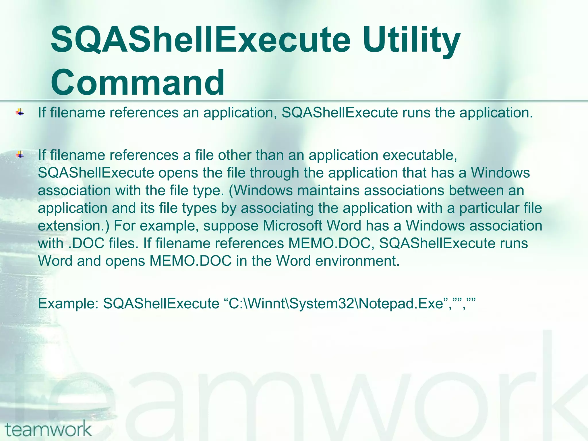 SQAShellExecute Utility Command If filename references an application, SQAShellExecute runs the application. If filename references a file other than an application executable, SQAShellExecute opens the file through the application that has a Windows association with the file type. (Windows maintains associations between an  application and its file types by associating the application with a particular file extension.) For example, suppose Microsoft Word has a Windows association with .DOC files. If filename references MEMO.DOC, SQAShellExecute runs Word and opens MEMO.DOC in the Word environment. Example: SQAShellExecute “C:\Winnt\System32\Notepad.Exe”,””,”” 