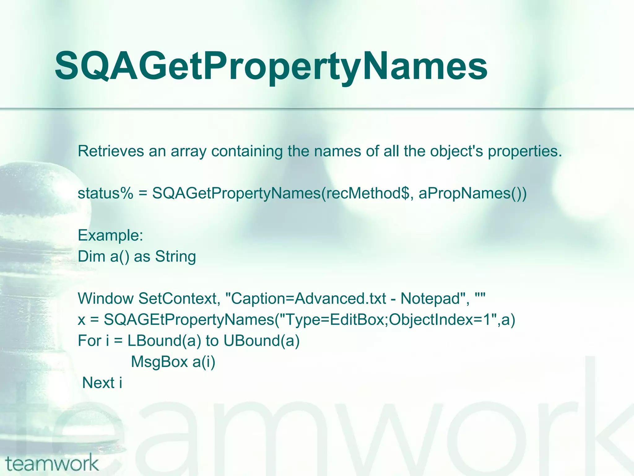 SQAGetPropertyNames Retrieves an array containing the names of all the object's properties. status% = SQAGetPropertyNames(recMethod$, aPropNames()) Example: Dim a() as String  Window SetContext, "Caption=Advanced.txt - Notepad", "" x = SQAGEtPropertyNames("Type=EditBox;ObjectIndex=1",a) For i = LBound(a) to UBound(a)   MsgBox a(i)   Next i 