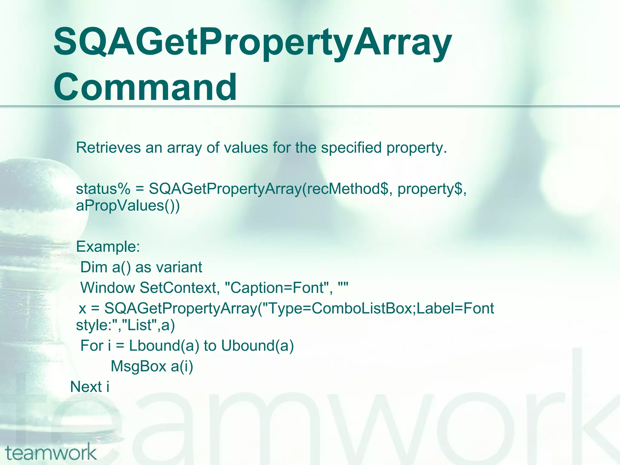 SQAGetPropertyArray Command Retrieves an array of values for the specified property. status% = SQAGetPropertyArray(recMethod$, property$, aPropValues()) Example:   Dim a() as variant   Window SetContext, "Caption=Font", "" x = SQAGetPropertyArray("Type=ComboListBox;Label=Font style:","List",a)   For i = Lbound(a) to Ubound(a)   MsgBox a(i) Next i 
