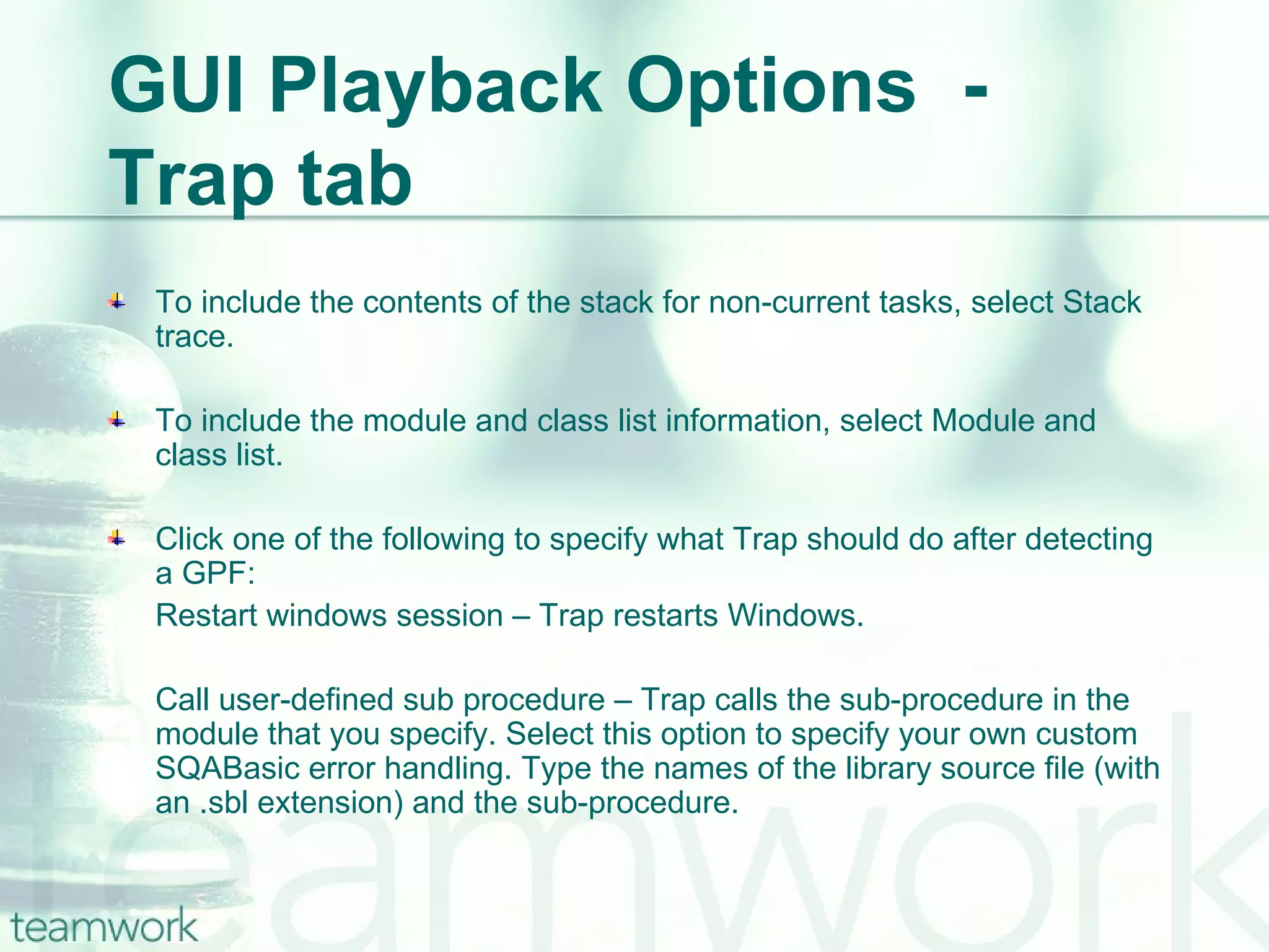 GUI Playback Options  - Trap tab To include the contents of the stack for non-current tasks, select Stack trace. To include the module and class list information, select Module and class list. Click one of the following to specify what Trap should do after detecting a GPF: Restart windows session – Trap restarts Windows. Call user-defined sub procedure – Trap calls the sub-procedure in the module that you specify. Select this option to specify your own custom SQABasic error handling. Type the names of the library source file (with an .sbl extension) and the sub-procedure.  
