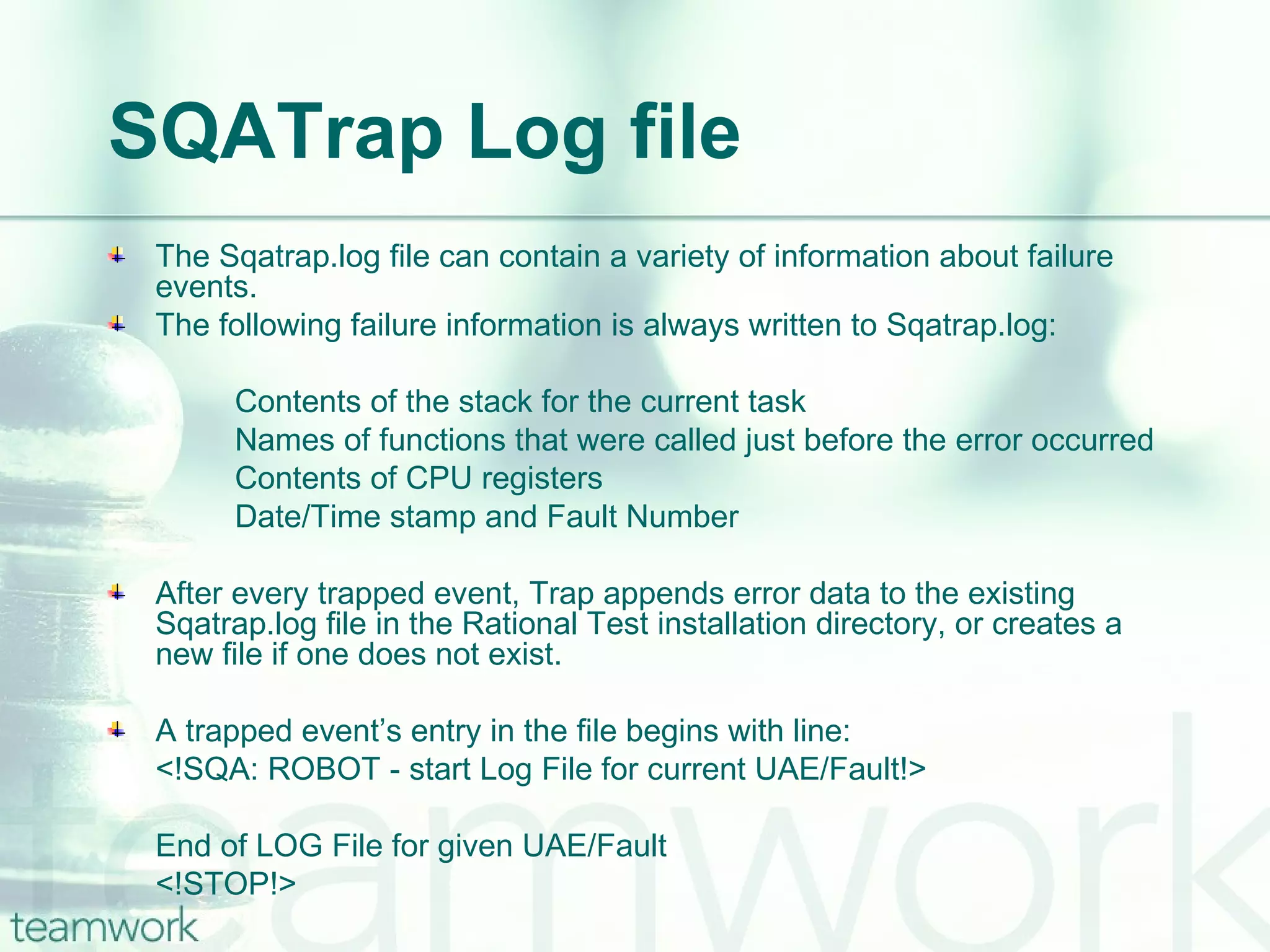 SQATrap Log file The Sqatrap.log file can contain a variety of information about failure events.  The following failure information is always written to Sqatrap.log:  Contents of the stack for the current task Names of functions that were called just before the error occurred Contents of CPU registers Date/Time stamp and Fault Number After every trapped event, Trap appends error data to the existing Sqatrap.log file in the Rational Test installation directory, or creates a new file if one does not exist.  A trapped event’s entry in the file begins with line: <!SQA: ROBOT - start Log File for current UAE/Fault!> End of LOG File for given UAE/Fault <!STOP!>  
