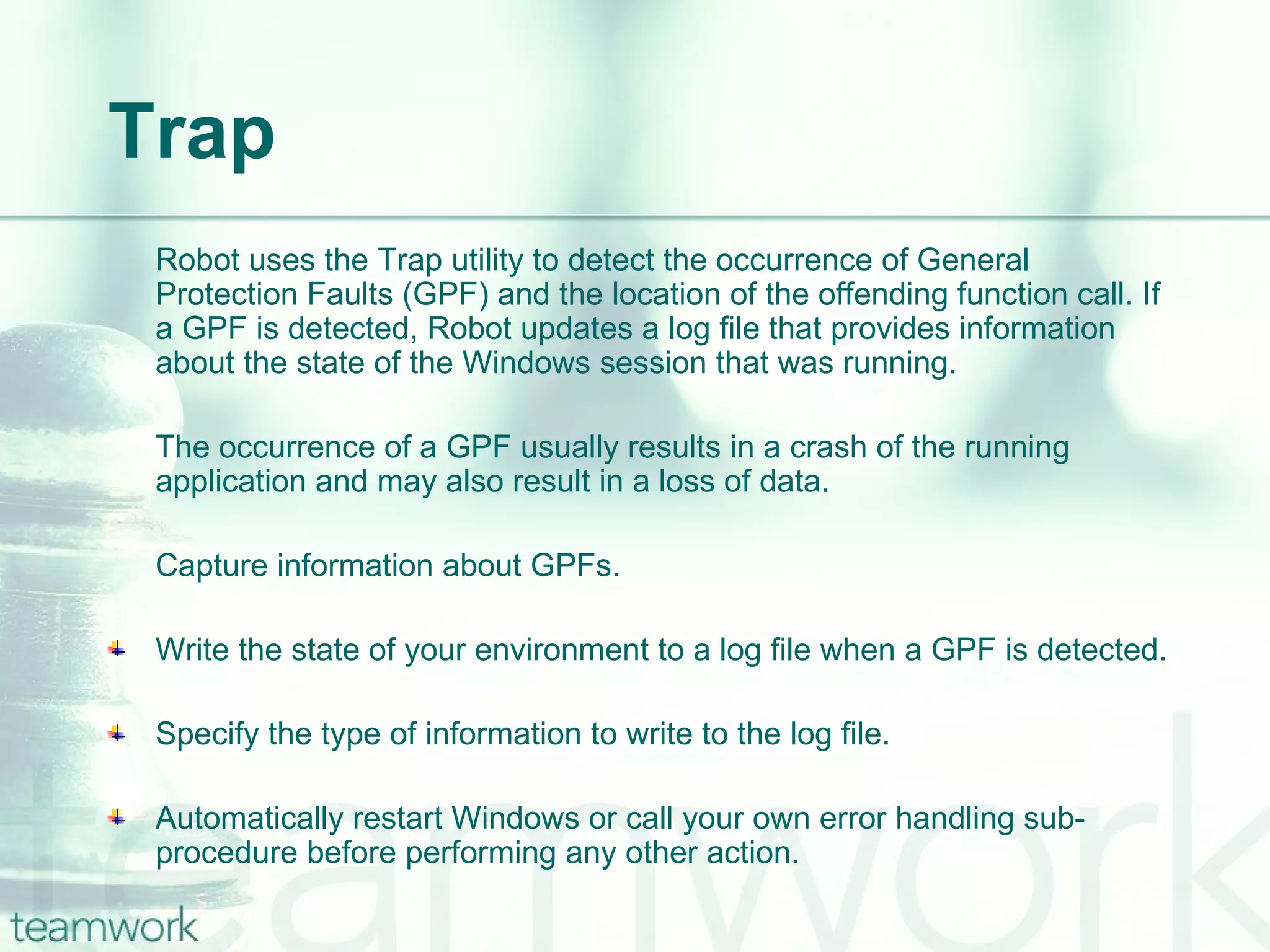 Trap Robot uses the Trap utility to detect the occurrence of General Protection Faults (GPF) and the location of the offending function call. If a GPF is detected, Robot updates a log file that provides information about the state of the Windows session that was running. The occurrence of a GPF usually results in a crash of the running application and may also result in a loss of data.  Capture information about GPFs. Write the state of your environment to a log file when a GPF is detected. Specify the type of information to write to the log file.  Automatically restart Windows or call your own error handling sub-procedure before performing any other action. 