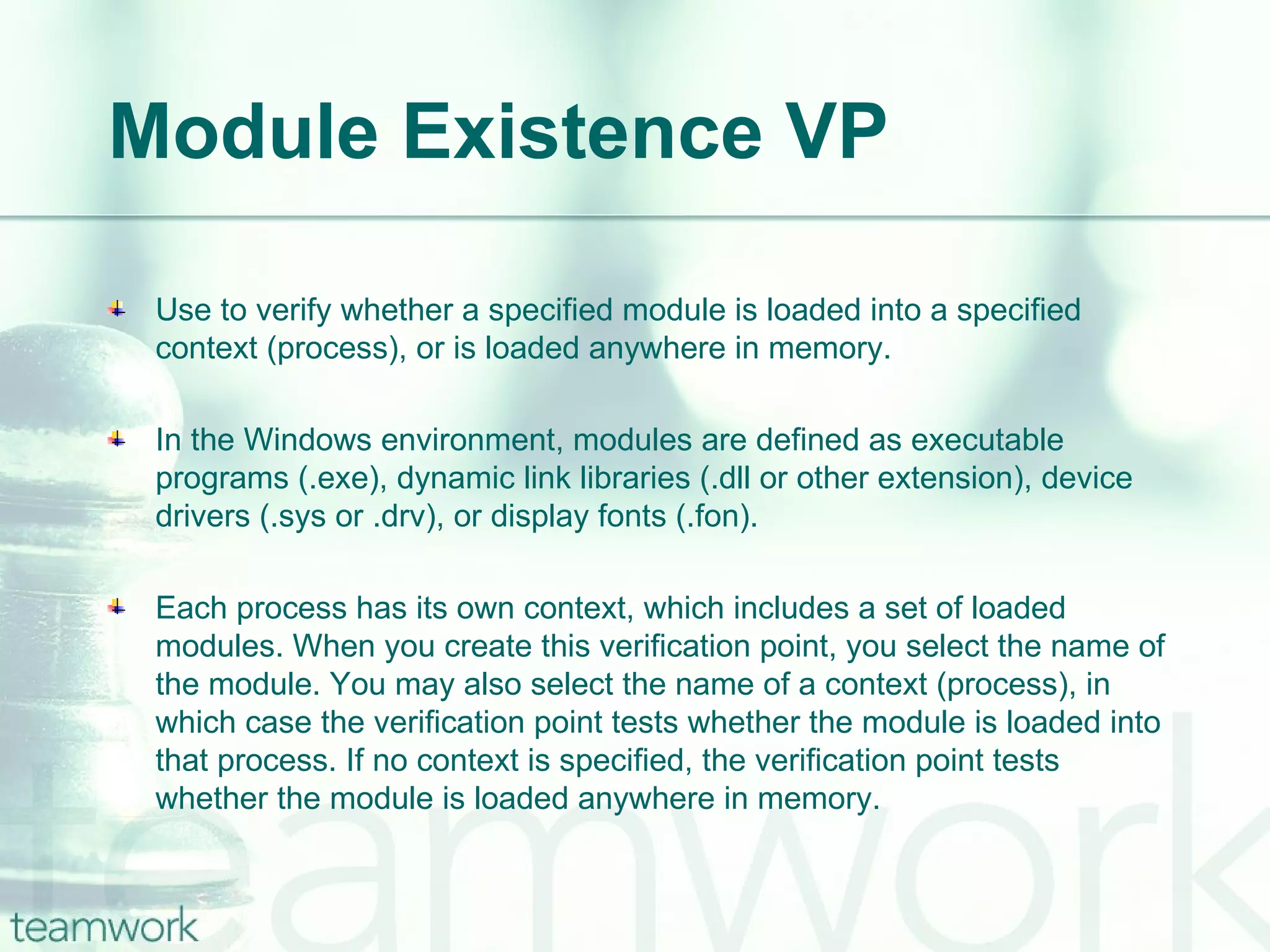 Module Existence VP Use to verify whether a specified module is loaded into a specified context (process), or is loaded anywhere in memory.  In the Windows environment, modules are defined as executable programs (.exe), dynamic link libraries (.dll or other extension), device drivers (.sys or .drv), or display fonts (.fon). Each process has its own context, which includes a set of loaded modules. When you create this verification point, you select the name of the module. You may also select the name of a context (process), in which case the verification point tests whether the module is loaded into that process. If no context is specified, the verification point tests whether the module is loaded anywhere in memory. 