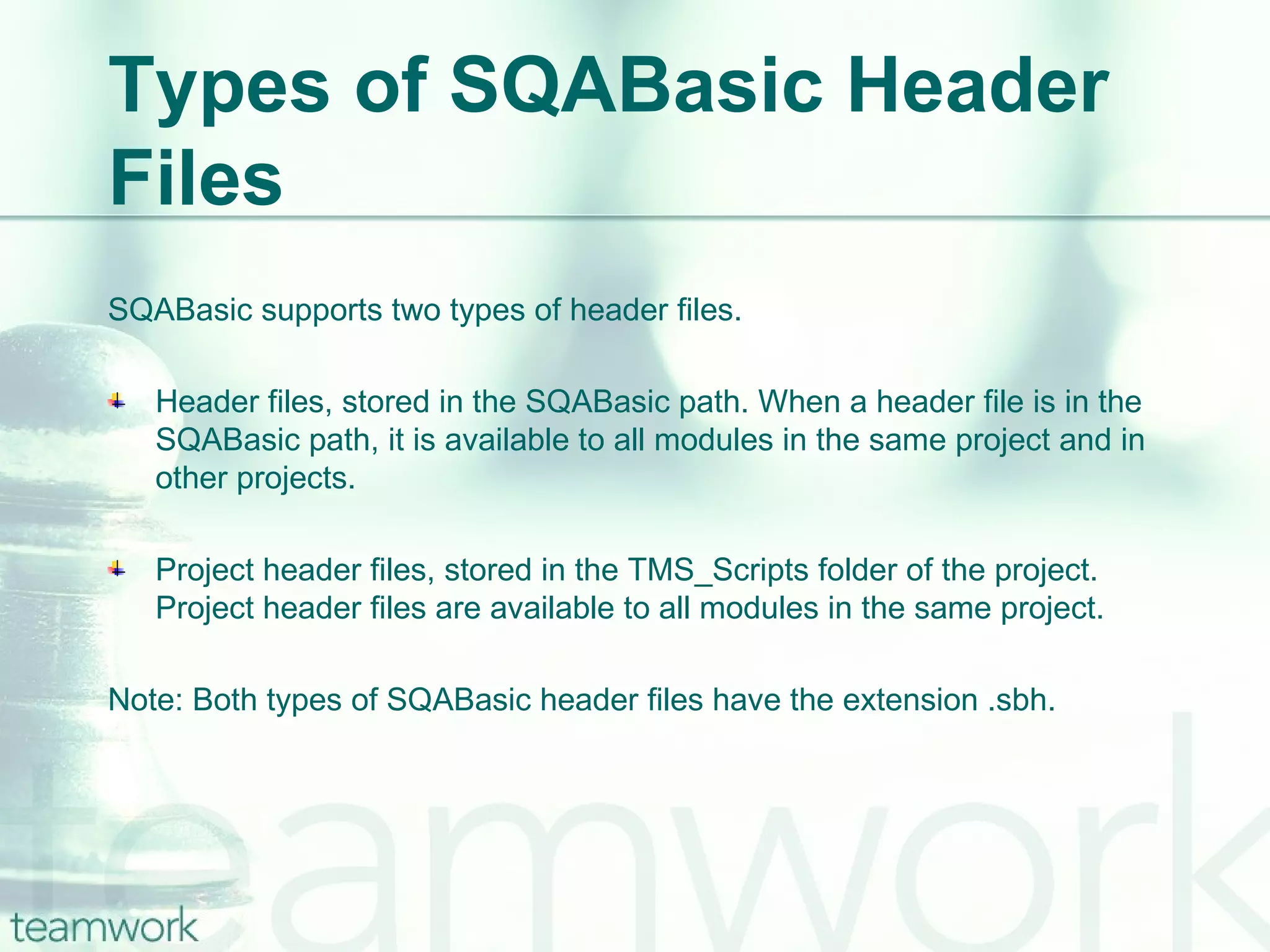 Types of SQABasic Header Files SQABasic supports two types of header files.  Header files, stored in the SQABasic path. When a header file is in the SQABasic path, it is available to all modules in the same project and in other projects. Project header files, stored in the TMS_Scripts folder of the project. Project header files are available to all modules in the same project. Note: Both types of SQABasic header files have the extension .sbh. 