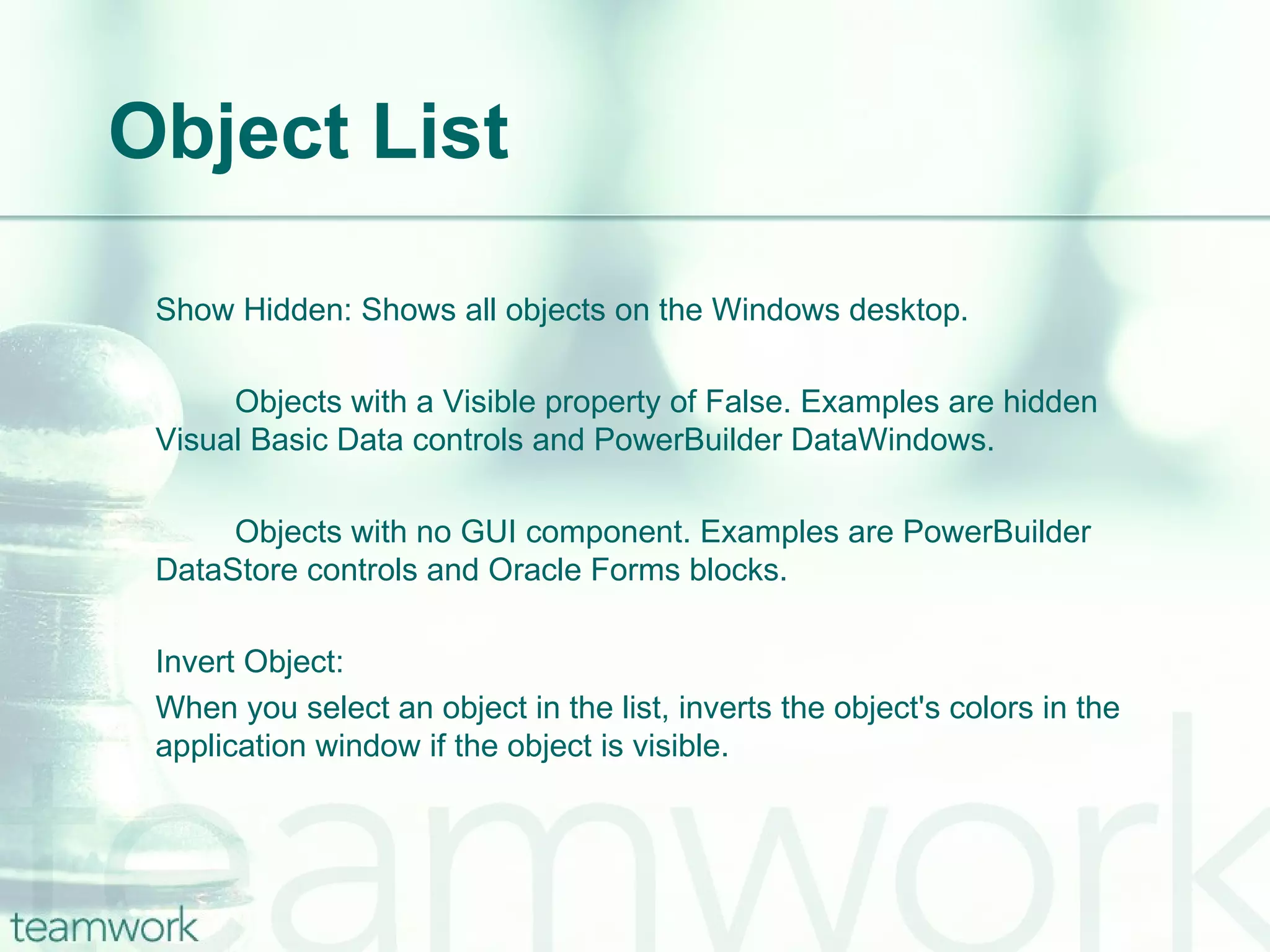 Object List Show Hidden: Shows all objects on the Windows desktop.  Objects with a Visible property of False. Examples are hidden  Visual Basic Data controls and PowerBuilder DataWindows. Objects with no GUI component. Examples are PowerBuilder  DataStore controls and Oracle Forms blocks. Invert Object:  When you select an object in the list, inverts the object's colors in the application window if the object is visible. 
