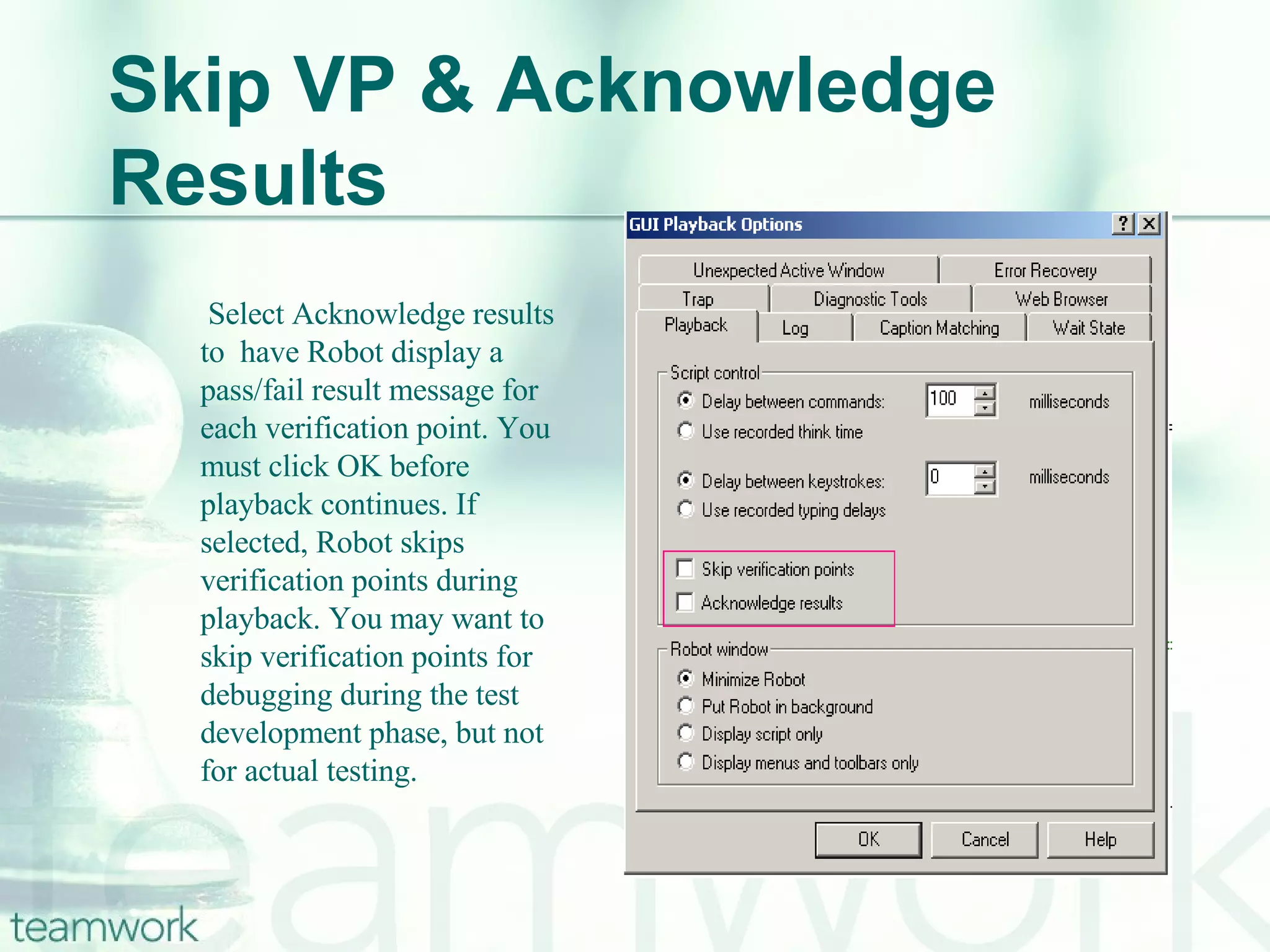 Skip VP & Acknowledge Results   Select Acknowledge results  to  have Robot display a pass/fail result message for each verification point. You must click OK before playback continues. If selected, Robot skips verification points during playback. You may want to skip verification points for debugging during the test development phase, but not for actual testing.  