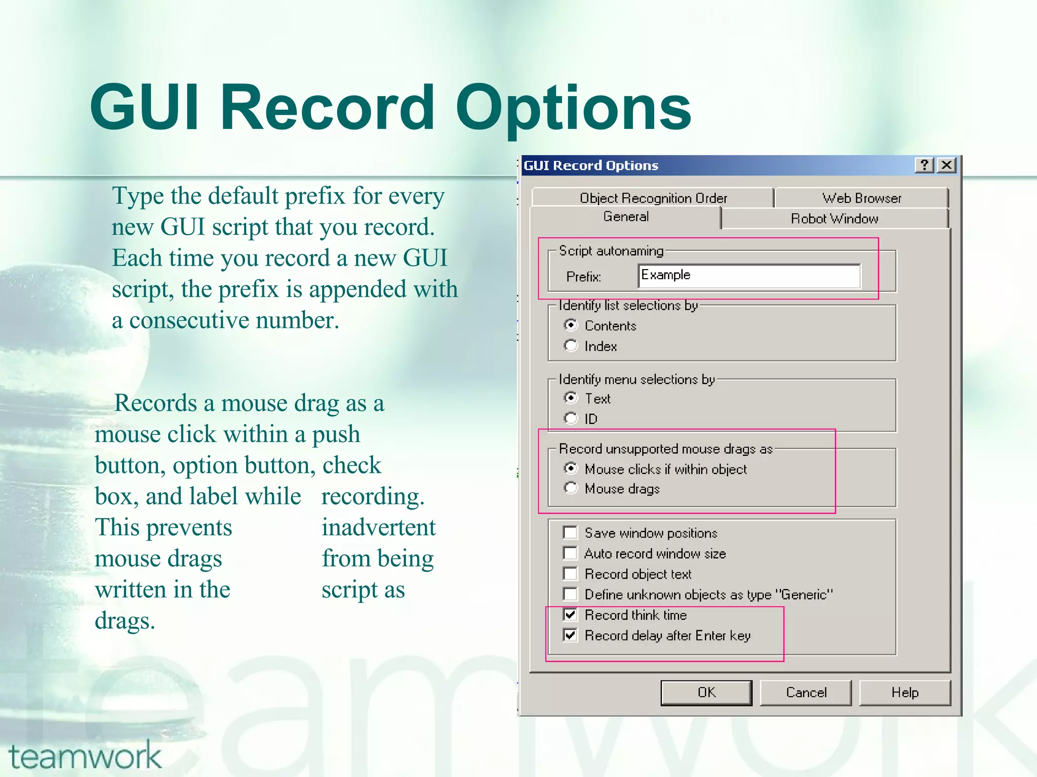 GUI Record Options Type the default prefix for every new GUI script that you record. Each time you record a new GUI script, the prefix is appended with a consecutive number.  Records a mouse drag as a  mouse click within a push  button, option button, check  box, and label while  recording. This prevents  inadvertent mouse drags  from being written in the  script as drags. 