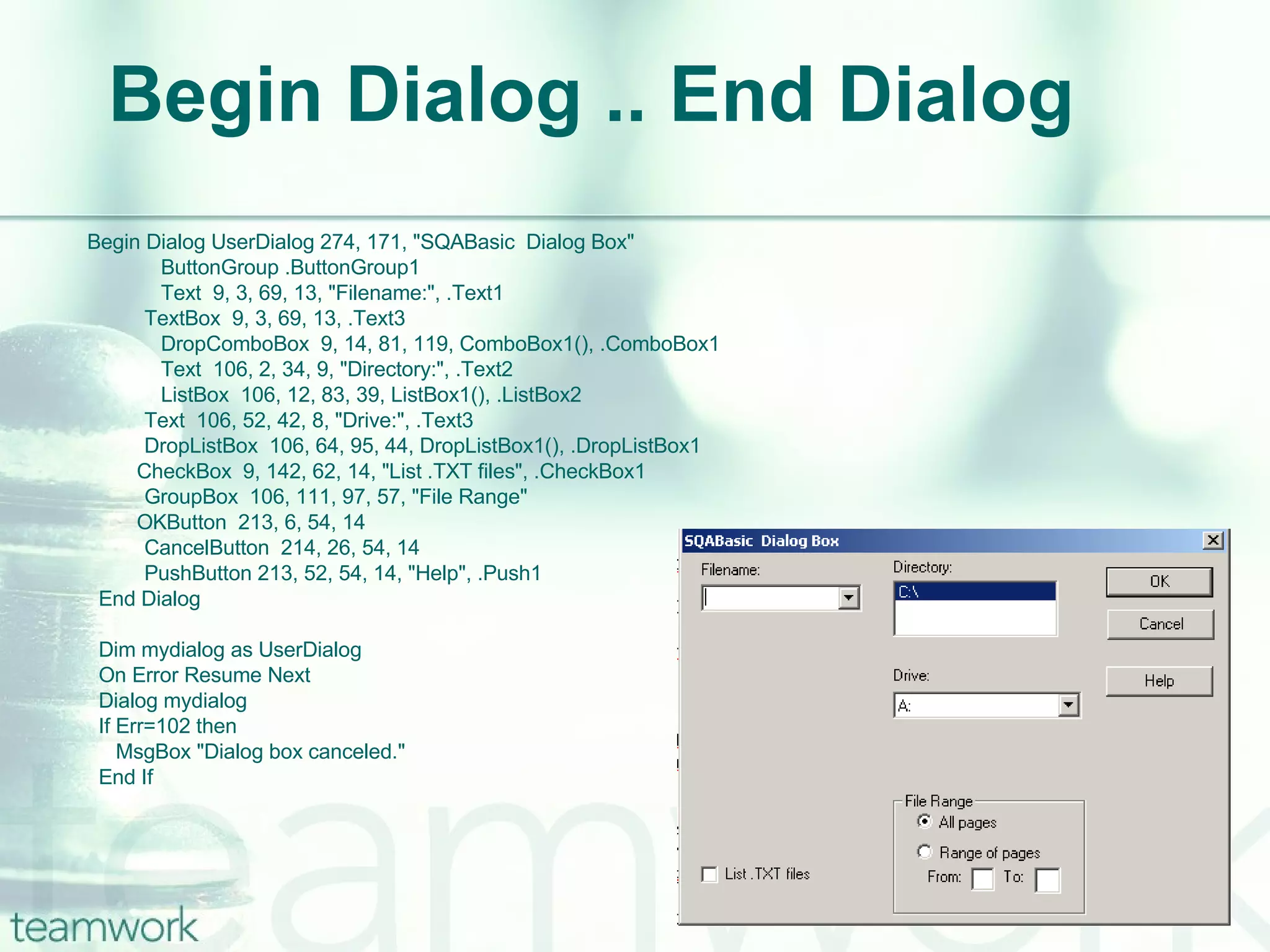 Begin Dialog .. End Dialog   Begin Dialog UserDialog 274, 171, "SQABasic  Dialog Box" ButtonGroup .ButtonGroup1 Text  9, 3, 69, 13, "Filename:", .Text1   TextBox  9, 3, 69, 13, .Text3 DropComboBox  9, 14, 81, 119, ComboBox1(), .ComboBox1 Text  106, 2, 34, 9, "Directory:", .Text2 ListBox  106, 12, 83, 39, ListBox1(), .ListBox2   Text  106, 52, 42, 8, "Drive:", .Text3   DropListBox  106, 64, 95, 44, DropListBox1(), .DropListBox1 CheckBox  9, 142, 62, 14, "List .TXT files", .CheckBox1   GroupBox  106, 111, 97, 57, "File Range" OKButton  213, 6, 54, 14   CancelButton  214, 26, 54, 14   PushButton 213, 52, 54, 14, "Help", .Push1   End Dialog    Dim mydialog as UserDialog   On Error Resume Next   Dialog mydialog   If Err=102 then   MsgBox "Dialog box canceled."   End If  