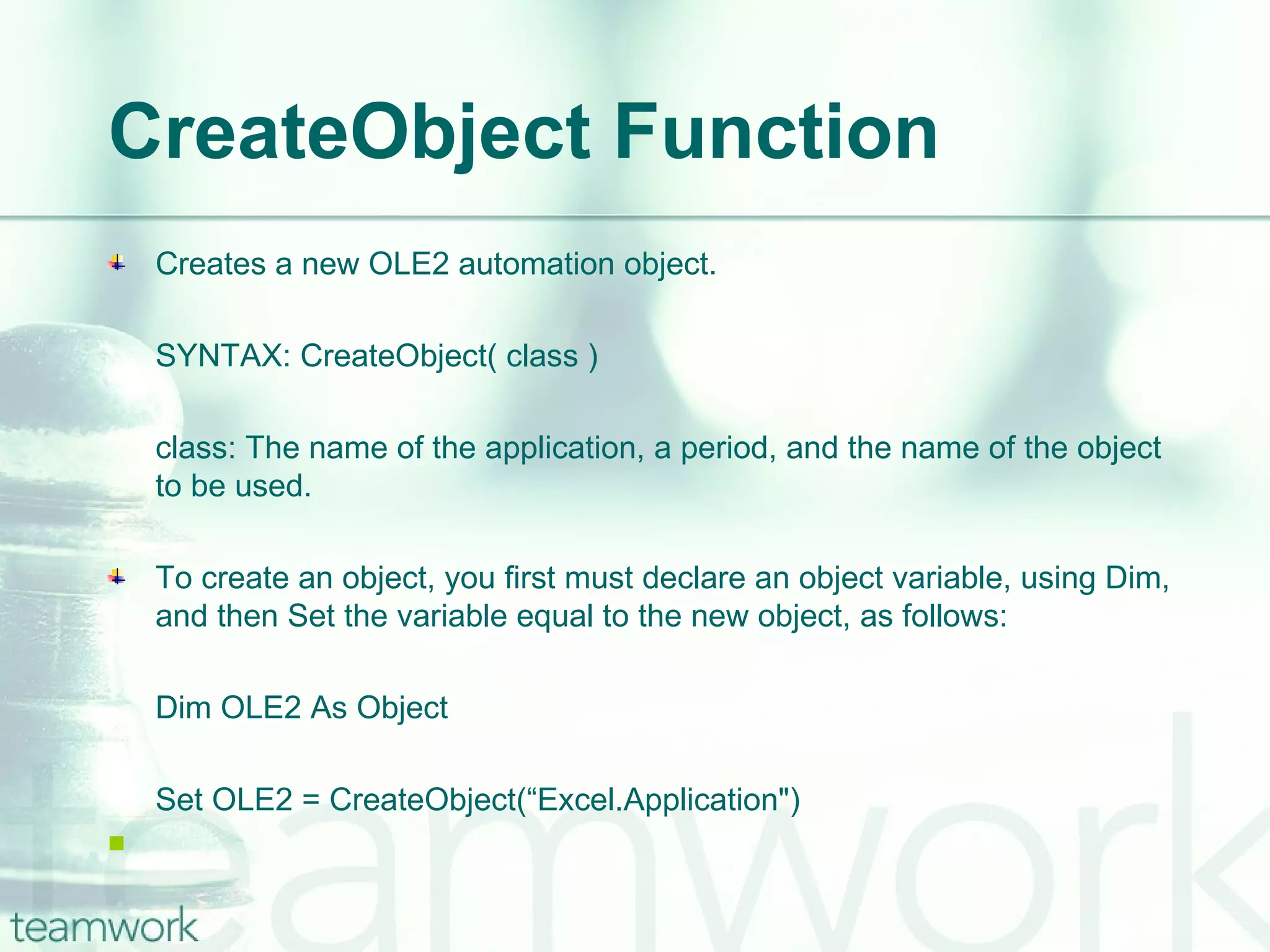 CreateObject Function  Creates a new OLE2 automation object. SYNTAX: CreateObject( class ) class: The name of the application, a period, and the name of the object to be used. To create an object, you first must declare an object variable, using Dim, and then Set the variable equal to the new object, as follows: Dim OLE2 As Object  Set OLE2 = CreateObject(“Excel.Application") 