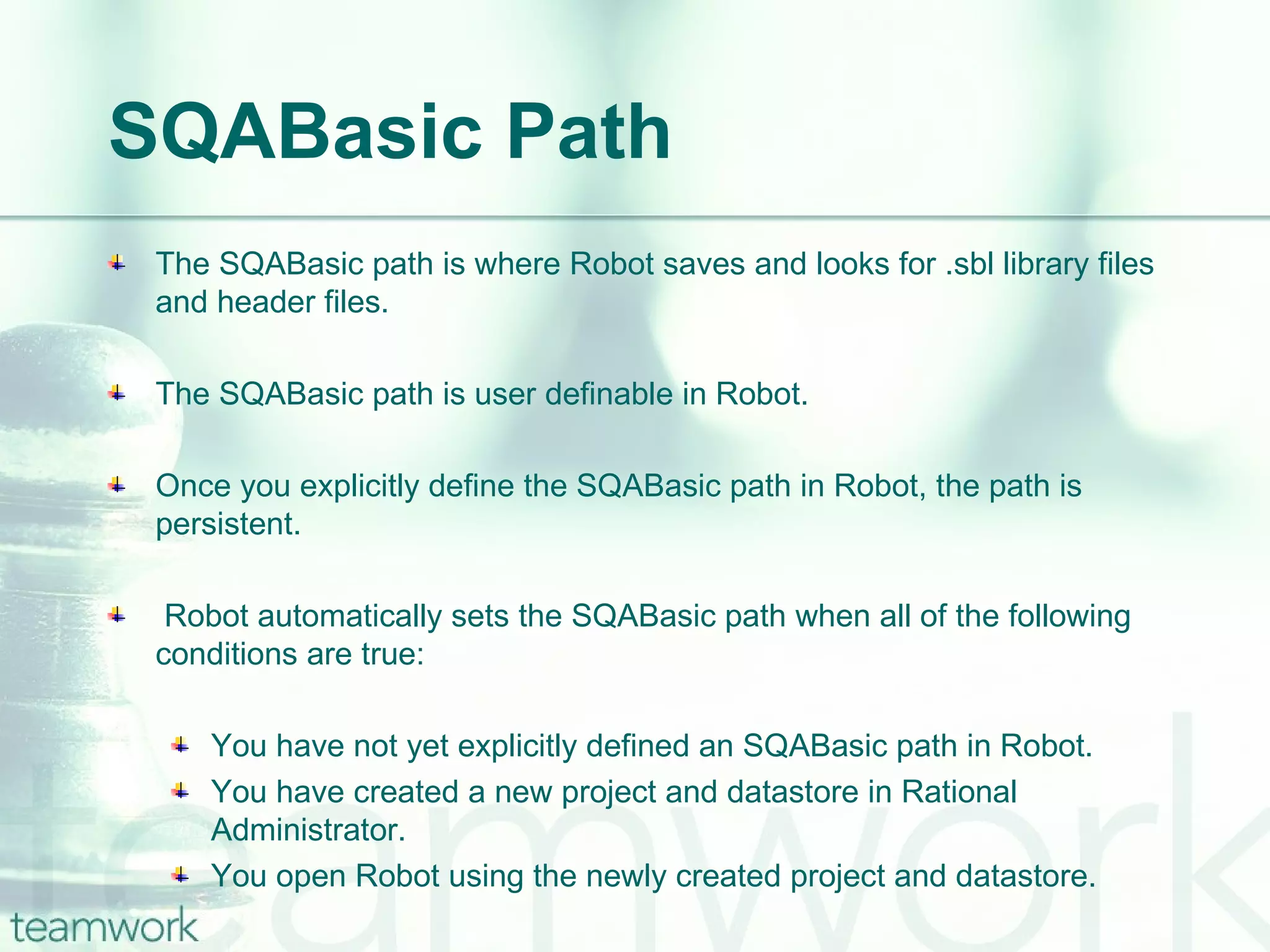 SQABasic Path The SQABasic path is where Robot saves and looks for .sbl library files and header files. The SQABasic path is user definable in Robot. Once you explicitly define the SQABasic path in Robot, the path is persistent.  Robot automatically sets the SQABasic path when all of the following conditions are true: You have not yet explicitly defined an SQABasic path in Robot. You have created a new project and datastore in Rational Administrator. You open Robot using the newly created project and datastore. 