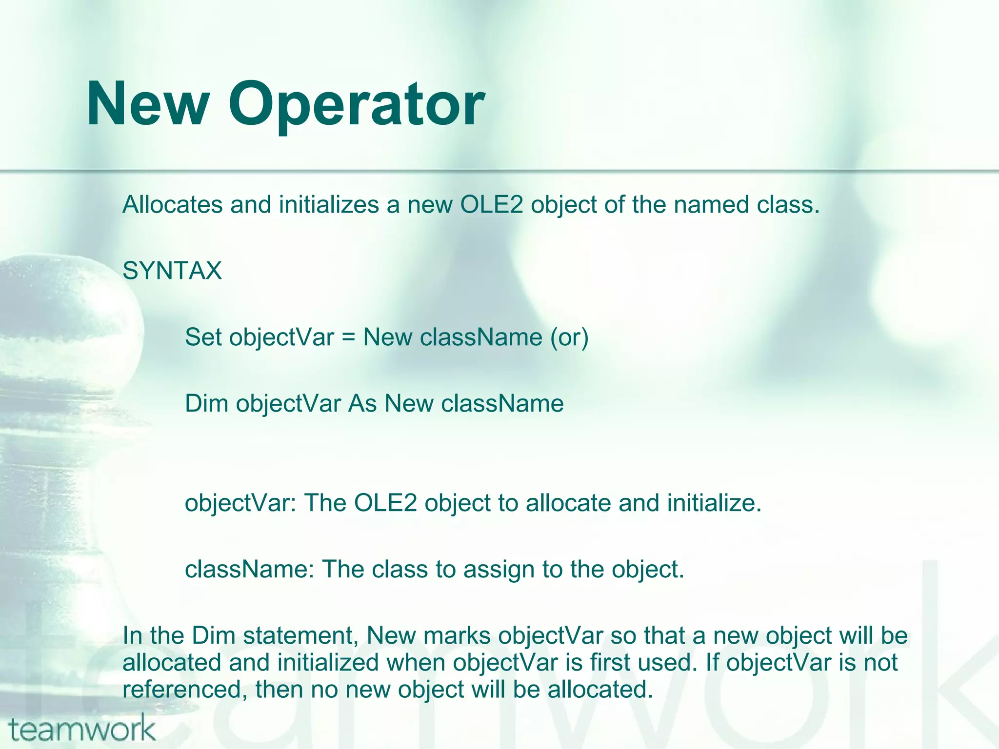 New Operator Allocates and initializes a new OLE2 object of the named class. SYNTAX Set objectVar = New className (or) Dim objectVar As New className objectVar: The OLE2 object to allocate and initialize. className: The class to assign to the object. In the Dim statement, New marks objectVar so that a new object will be allocated and initialized when objectVar is first used. If objectVar is not referenced, then no new object will be allocated. 