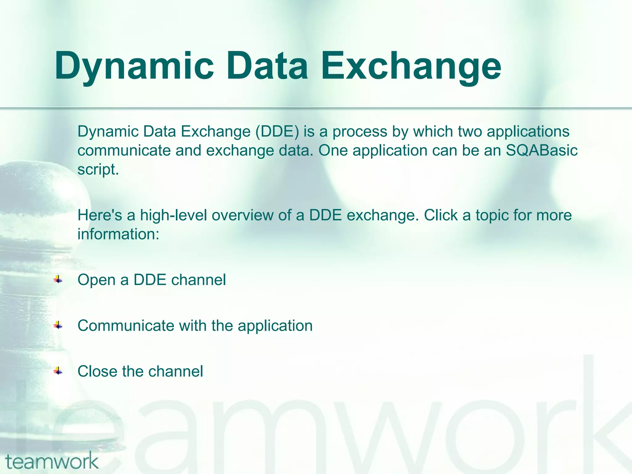 Dynamic Data Exchange Dynamic Data Exchange (DDE) is a process by which two applications communicate and exchange data. One application can be an SQABasic script.  Here's a high-level overview of a DDE exchange. Click a topic for more information: Open a DDE channel Communicate with the application Close the channel 