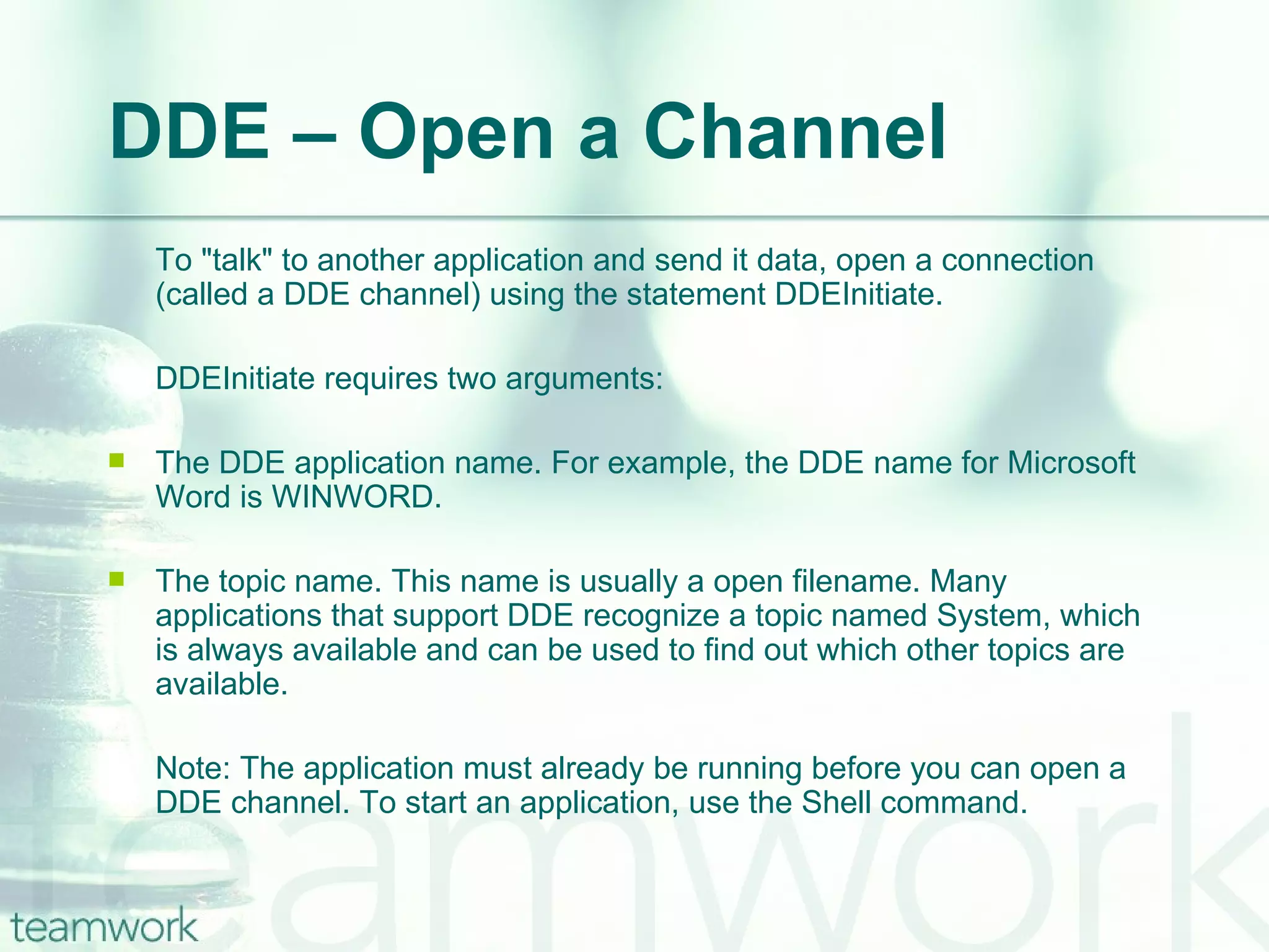 DDE – Open a Channel To "talk" to another application and send it data, open a connection (called a DDE channel) using the statement DDEInitiate.  DDEInitiate requires two arguments: The DDE application name. For example, the DDE name for Microsoft Word is WINWORD.  The topic name. This name is usually a open filename. Many applications that support DDE recognize a topic named System, which is always available and can be used to find out which other topics are available. Note: The application must already be running before you can open a DDE channel. To start an application, use the Shell command. 