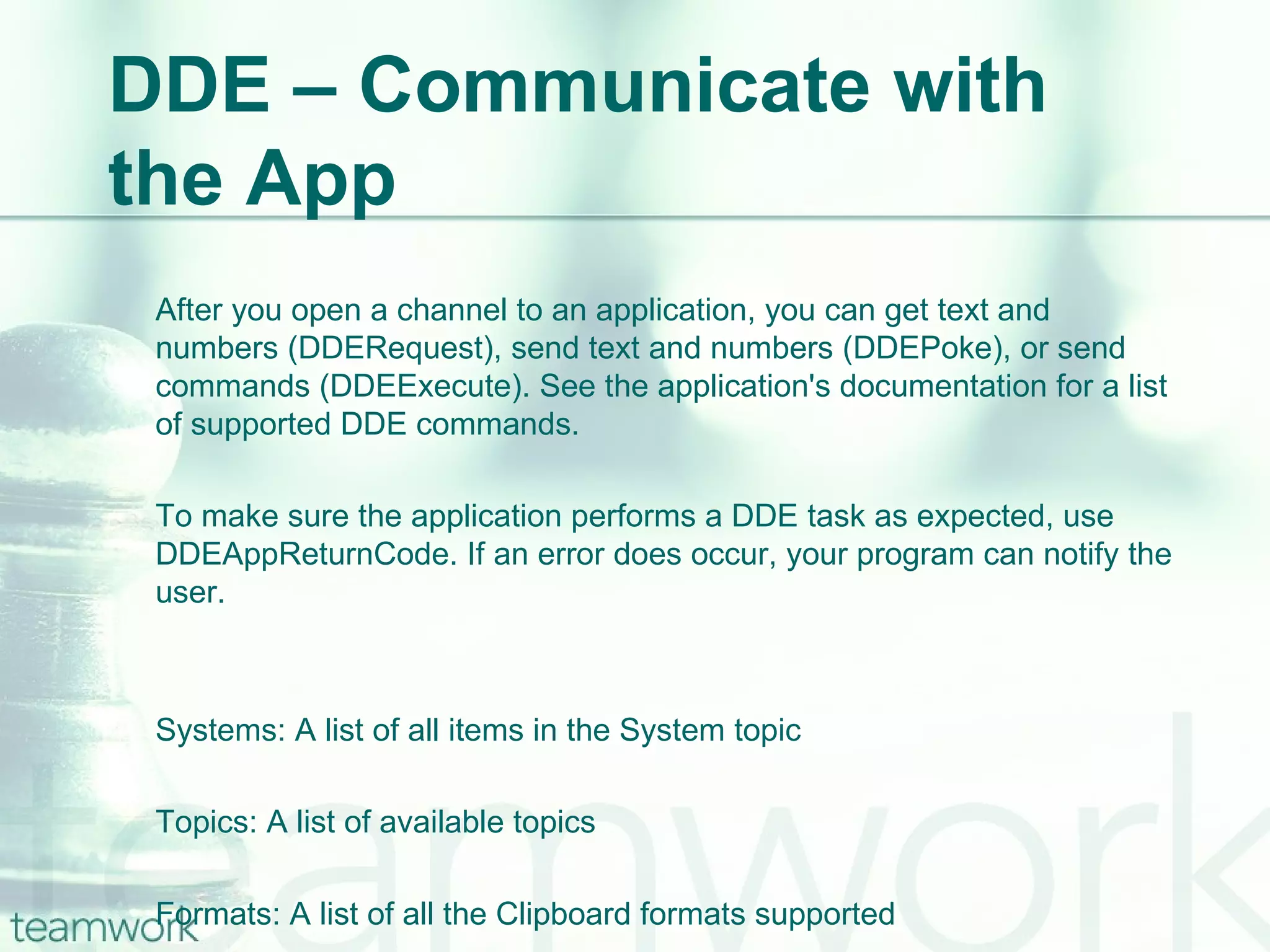 DDE – Communicate with the App After you open a channel to an application, you can get text and numbers (DDERequest), send text and numbers (DDEPoke), or send commands (DDEExecute). See the application's documentation for a list of supported DDE commands. To make sure the application performs a DDE task as expected, use DDEAppReturnCode. If an error does occur, your program can notify the user. Systems: A list of all items in the System topic Topics: A list of available topics Formats: A list of all the Clipboard formats supported 