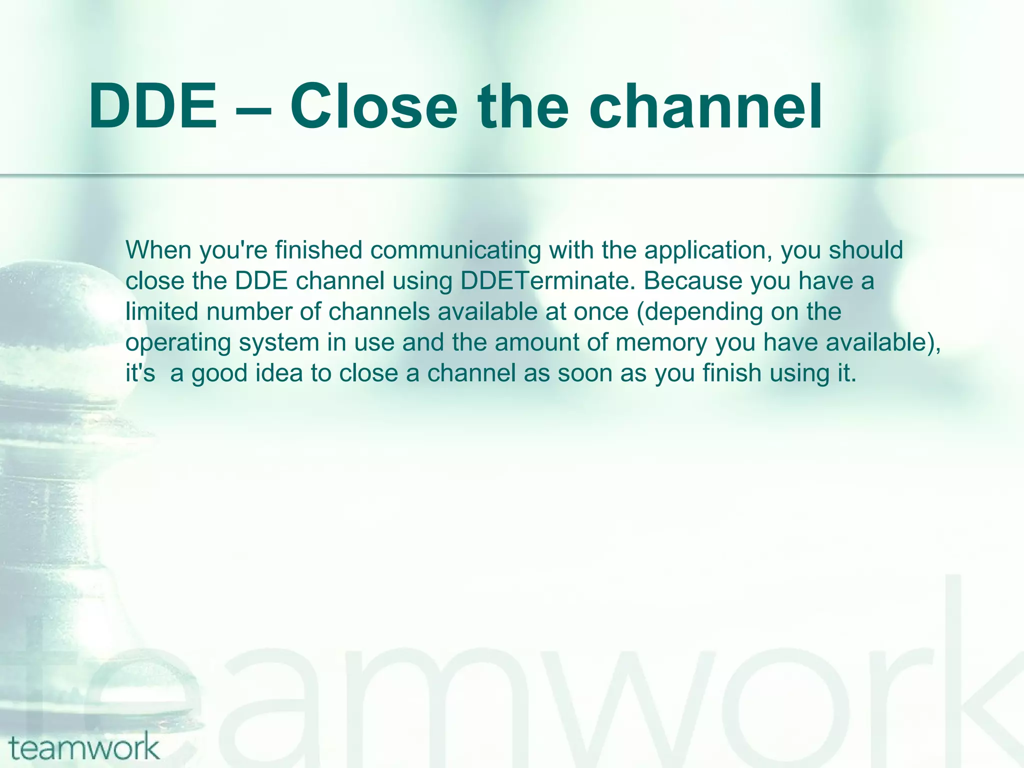 DDE – Close the channel When you're finished communicating with the application, you should close the DDE channel using DDETerminate. Because you have a limited number of channels available at once (depending on the operating system in use and the amount of memory you have available), it's  a good idea to close a channel as soon as you finish using it. 