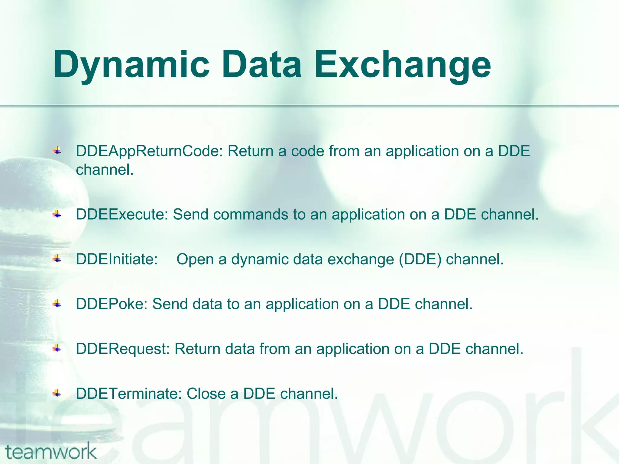 Dynamic Data Exchange DDEAppReturnCode: Return a code from an application on a DDE channel. DDEExecute: Send commands to an application on a DDE channel. DDEInitiate: Open a dynamic data exchange (DDE) channel. DDEPoke: Send data to an application on a DDE channel. DDERequest: Return data from an application on a DDE channel. DDETerminate: Close a DDE channel. 