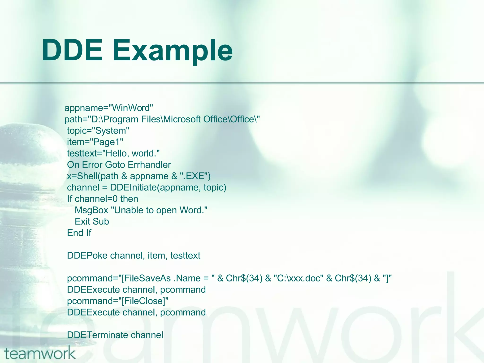 DDE Example   appname="WinWord"   path="D:\Program Files\Microsoft Office\Office\"   topic="System"   item="Page1"   testtext="Hello, world."   On Error Goto Errhandler   x=Shell(path & appname & ".EXE")   channel = DDEInitiate(appname, topic)   If channel=0 then   MsgBox "Unable to open Word."   Exit Sub   End If    DDEPoke channel, item, testtext   pcommand="[FileSaveAs .Name = " & Chr$(34) & "C:\xxx.doc" & Chr$(34) & "]"   DDEExecute channel, pcommand   pcommand="[FileClose]"   DDEExecute channel, pcommand   DDETerminate channel 