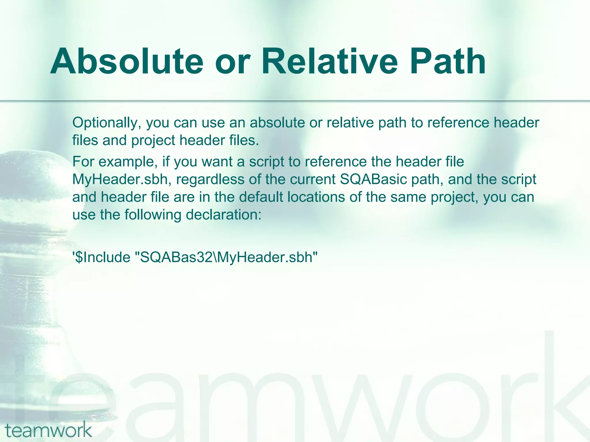 Absolute or Relative Path Optionally, you can use an absolute or relative path to reference header files and project header files.  For example, if you want a script to reference the header file MyHeader.sbh, regardless of the current SQABasic path, and the script and header file are in the default locations of the same project, you can use the following declaration: '$Include "SQABas32\MyHeader.sbh" 