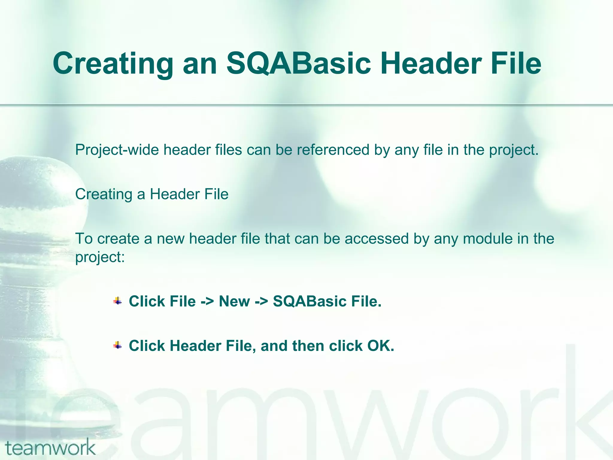 Creating an SQABasic Header File Project-wide header files can be referenced by any file in the project. Creating a Header File To create a new header file that can be accessed by any module in the project: Click File -> New -> SQABasic File. Click Header File, and then click OK. 