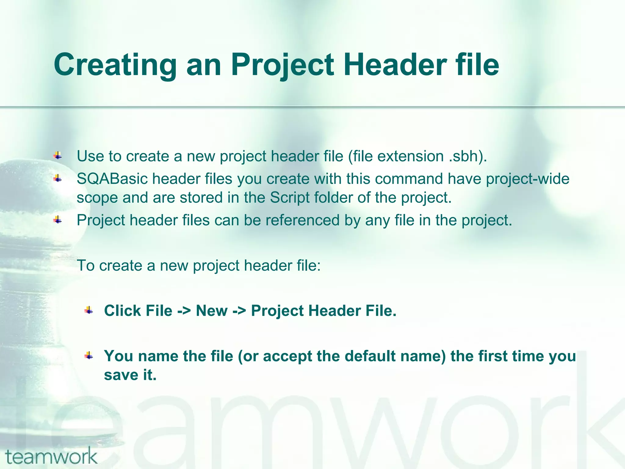 Creating an Project Header file Use to create a new project header file (file extension .sbh). SQABasic header files you create with this command have project-wide scope and are stored in the Script folder of the project. Project header files can be referenced by any file in the project. To create a new project header file: Click File -> New -> Project Header File. You name the file (or accept the default name) the first time you save it. 