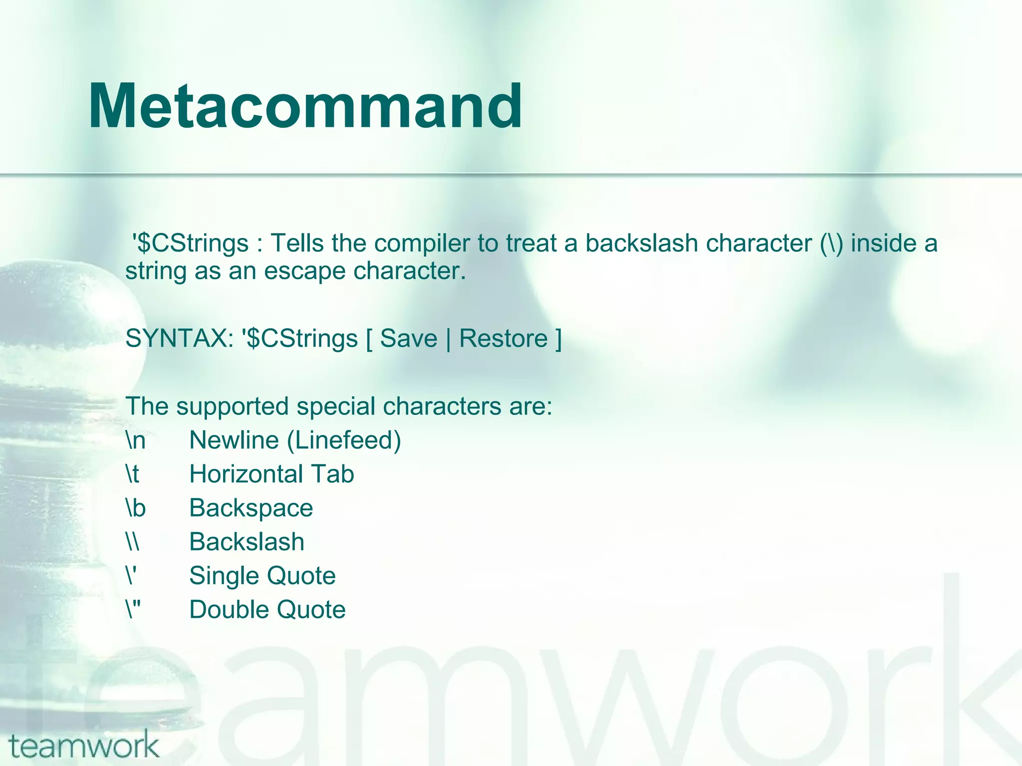 Metacommand   '$CStrings : Tells the compiler to treat a backslash character (\) inside a string as an escape character. SYNTAX: '$CStrings [ Save | Restore ] The supported special characters are: \n Newline (Linefeed) \t Horizontal Tab \b  Backspace \\  Backslash \'  Single Quote \"  Double Quote 