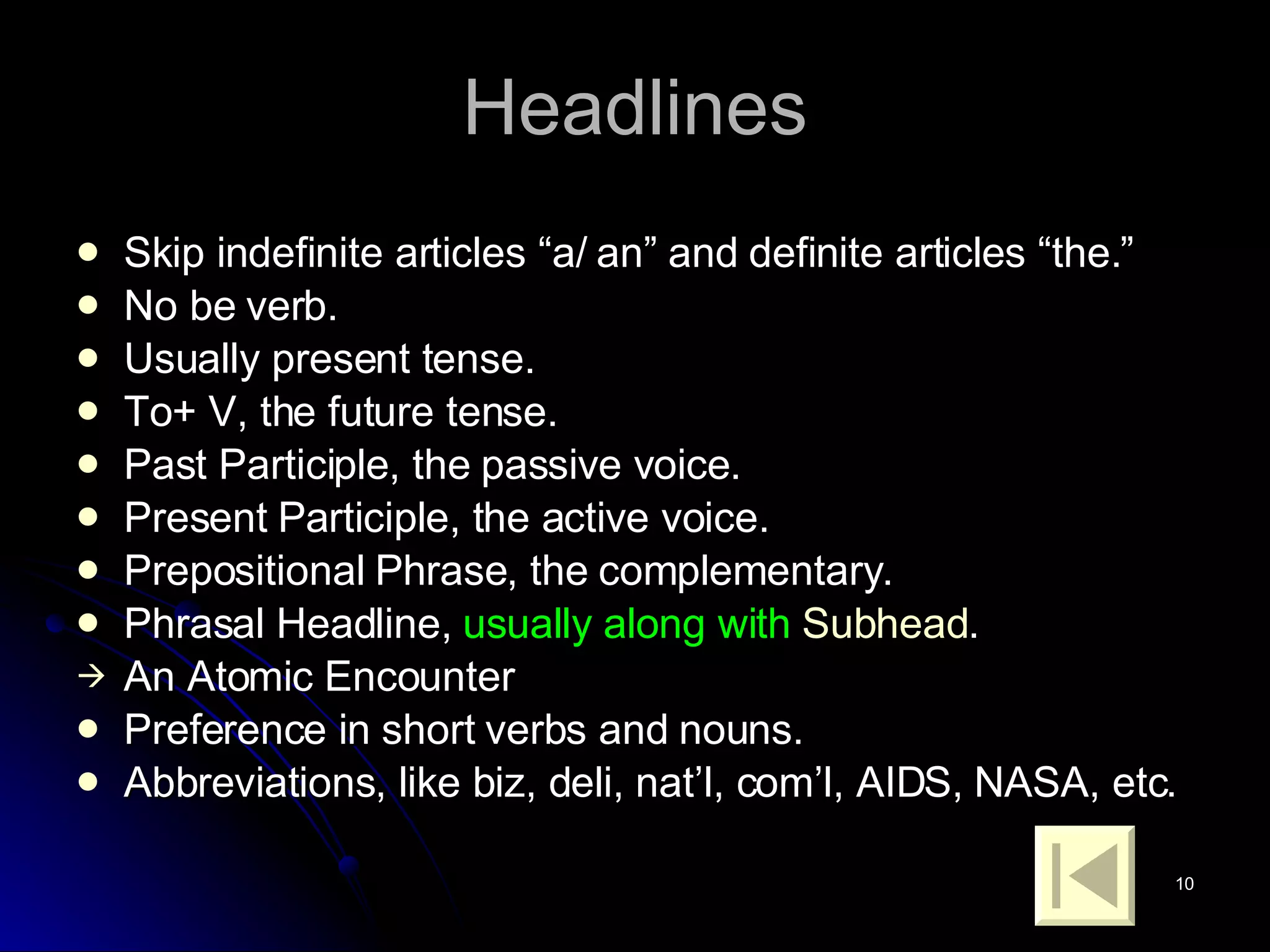 Headlines Skip indefinite articles “a/ an” and definite articles “the.” No be verb. Usually present tense. To+ V, the future tense. Past Participle, the passive voice. Present Participle, the active voice. Prepositional Phrase, the complementary. Phrasal Headline,  usually along with  Subhead . An Atomic Encounter Preference in short verbs and nouns. Abbreviations, like biz, deli, nat’l, com’l, AIDS, NASA, etc. 