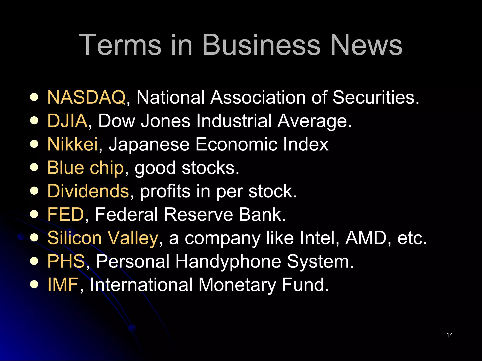 Terms in Business News NASDAQ , National Association of Securities. DJIA , Dow Jones Industrial Average. Nikkei , Japanese Economic Index Blue chip , good stocks. Dividends , profits in per stock. FED , Federal Reserve Bank. Silicon Valley , a company like Intel, AMD, etc. PHS , Personal Handyphone System. IMF , International Monetary Fund. 