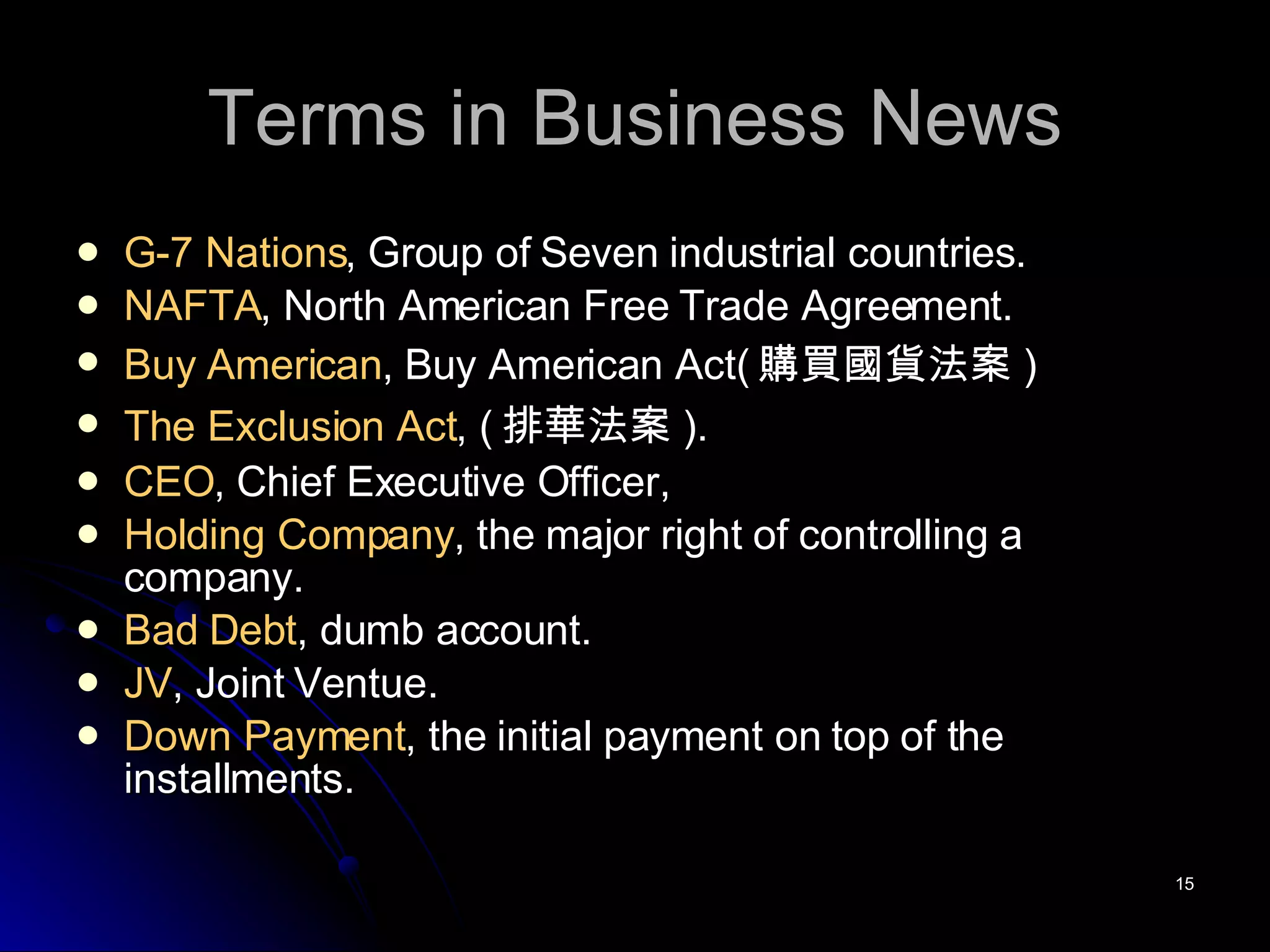 Terms in Business News G-7 Nations , Group of Seven industrial countries. NAFTA , North American Free Trade Agreement. Buy American , Buy American Act( 購買國貨法案 ) The Exclusion Act , ( 排華法案 ). CEO , Chief Executive Officer, Holding Company , the major right of controlling a company. Bad Debt , dumb account. JV , Joint Ventue. Down Payment , the initial payment on top of the installments. 