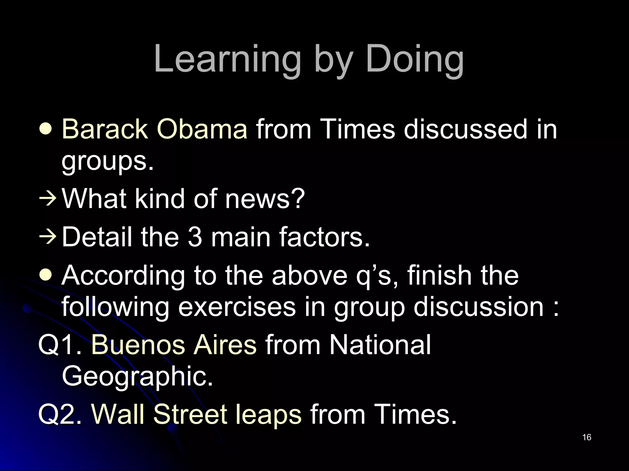 Learning by Doing  Barack   Obama   from Times discussed in groups. What kind of news? Detail the 3 main factors. According to the above q’s, finish the following exercises in group discussion : Q1.  Buenos Aires  from National Geographic.  Q2.  Wall Street leaps  from Times. 