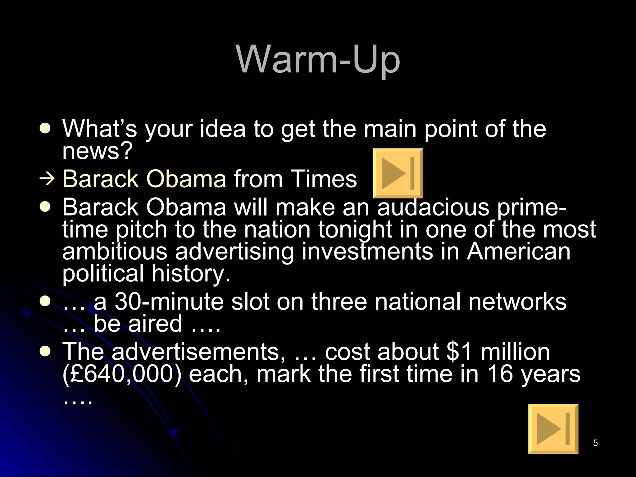 Warm-Up What’s your idea to get the main point of the news? Barack   Obama  from Times Barack Obama will make an audacious prime-time pitch to the nation tonight in one of the most ambitious advertising investments in American political history.  …  a 30-minute slot on three national networks … be aired ….  The advertisements, … cost about $1 million (£640,000) each, mark the first time in 16 years …. 