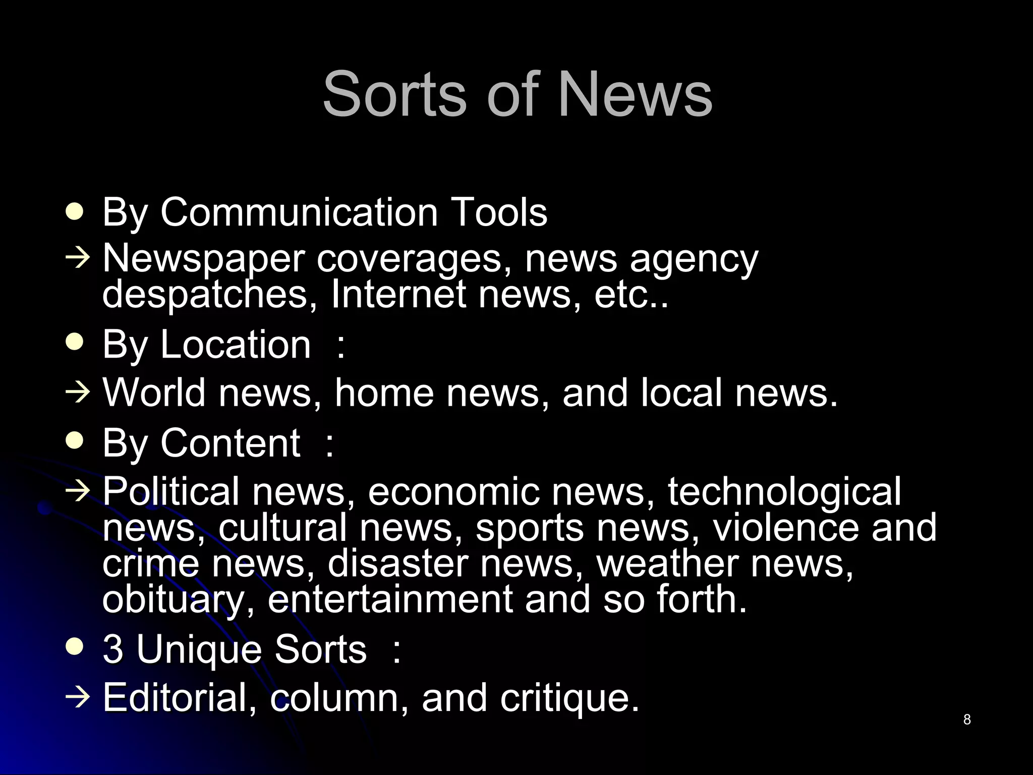 Sorts of News By Communication Tools Newspaper coverages, news agency despatches, Internet news, etc.. By Location ： World news, home news, and local news. By Content ： Political news, economic news, technological news, cultural news, sports news, violence and crime news, disaster news, weather news, obituary, entertainment and so forth. 3 Unique Sorts ： Editorial, column, and critique. 