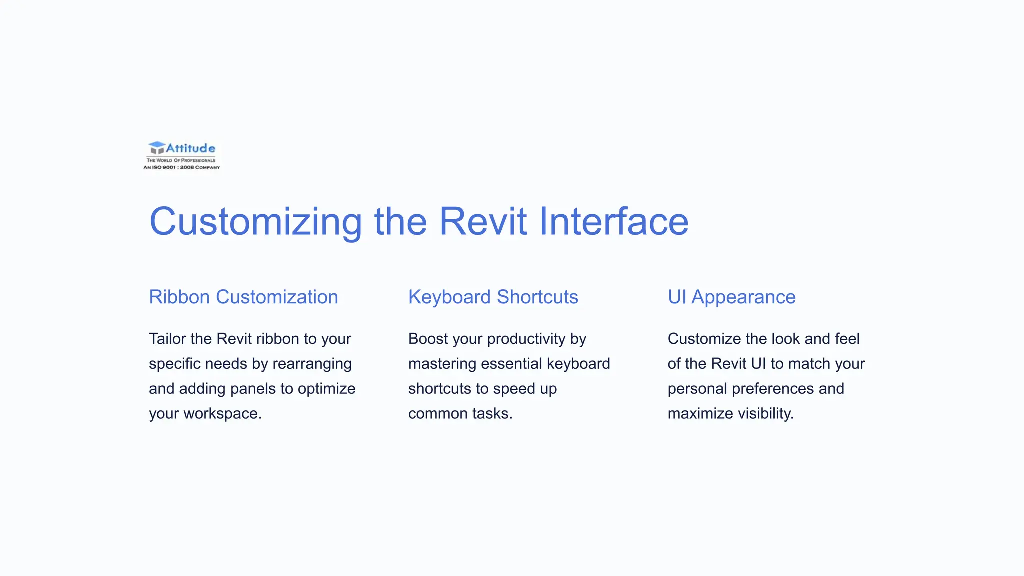 Customizing the Revit Interface
Ribbon Customization
Tailor the Revit ribbon to your
specific needs by rearranging
and adding panels to optimize
your workspace.
Keyboard Shortcuts
Boost your productivity by
mastering essential keyboard
shortcuts to speed up
common tasks.
UI Appearance
Customize the look and feel
of the Revit UI to match your
personal preferences and
maximize visibility.
 