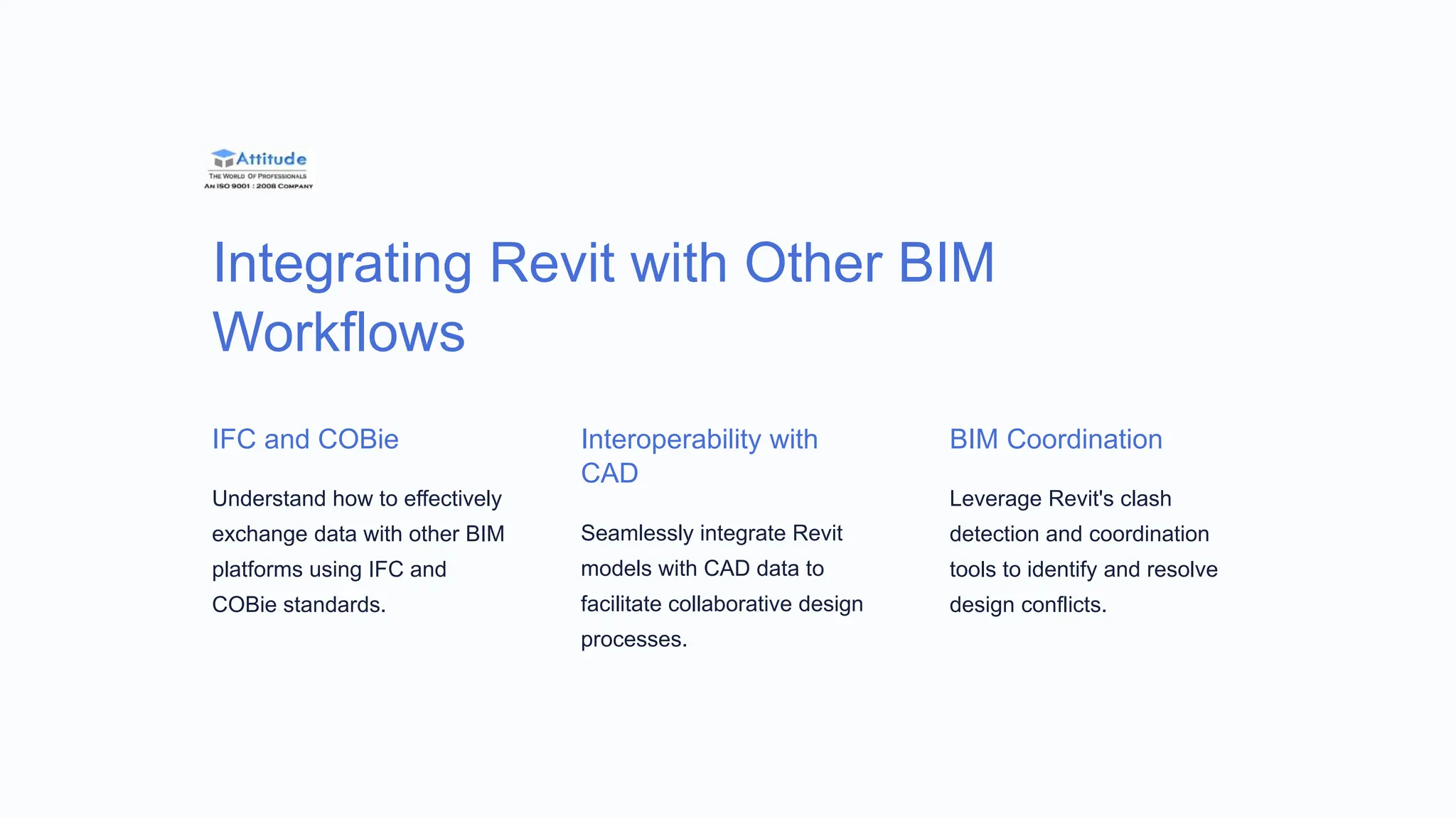 Integrating Revit with Other BIM
Workflows
IFC and COBie
Understand how to effectively
exchange data with other BIM
platforms using IFC and
COBie standards.
Interoperability with
CAD
Seamlessly integrate Revit
models with CAD data to
facilitate collaborative design
processes.
BIM Coordination
Leverage Revit's clash
detection and coordination
tools to identify and resolve
design conflicts.
 