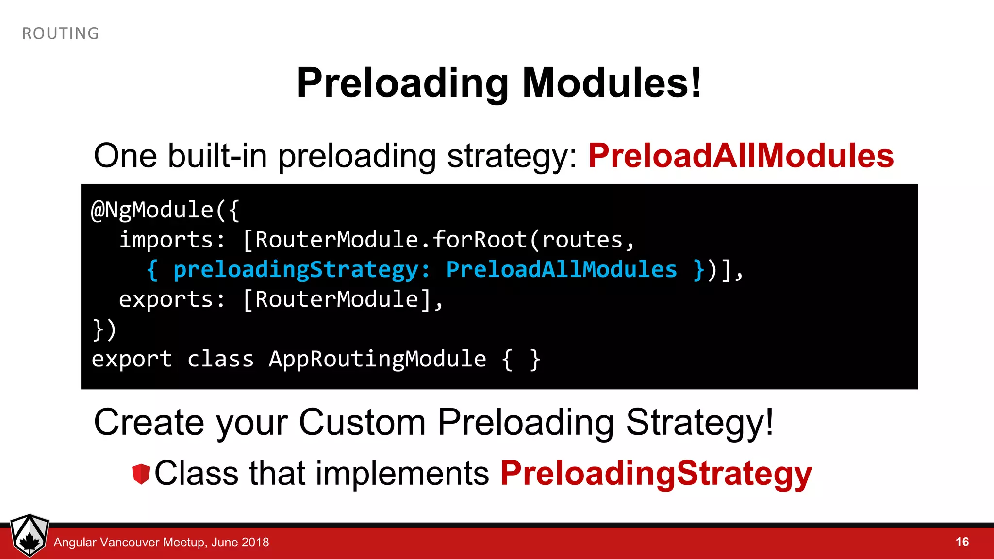© LDEX, 2015Angular Vancouver Meetup, June 2018 ROUTING Preloading Modules! One built-in preloading strategy: PreloadAllModules Create your Custom Preloading Strategy! Class that implements PreloadingStrategy 16 @NgModule({ imports: [RouterModule.forRoot(routes, { preloadingStrategy: PreloadAllModules })], exports: [RouterModule], }) export class AppRoutingModule { } 