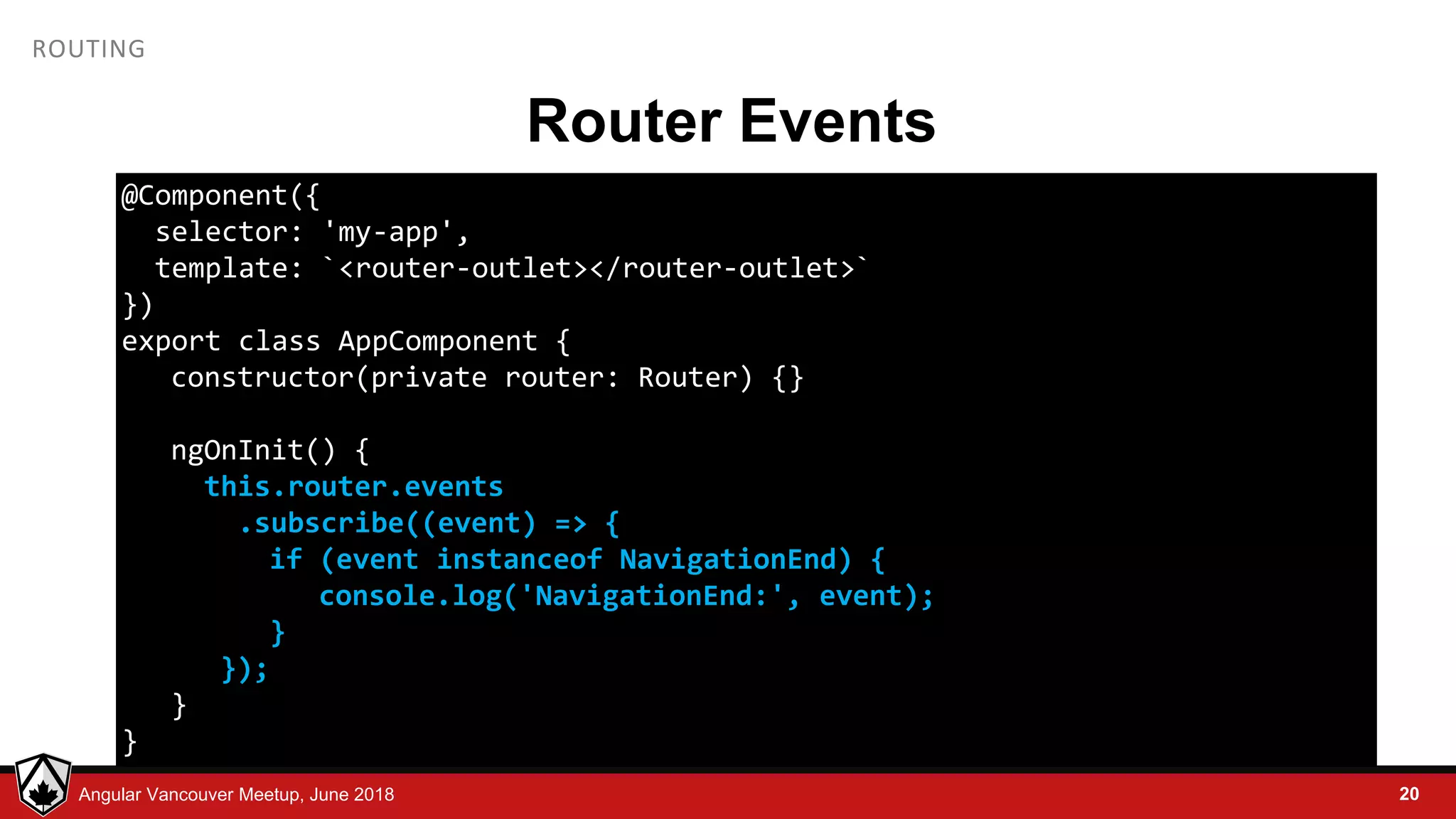 © LDEX, 2015Angular Vancouver Meetup, June 2018 ROUTING Router Events 20 @Component({ selector: 'my-app', template: `<router-outlet></router-outlet>` }) export class AppComponent { constructor(private router: Router) {} ngOnInit() { this.router.events .subscribe((event) => { if (event instanceof NavigationEnd) { console.log('NavigationEnd:', event); } }); } } 