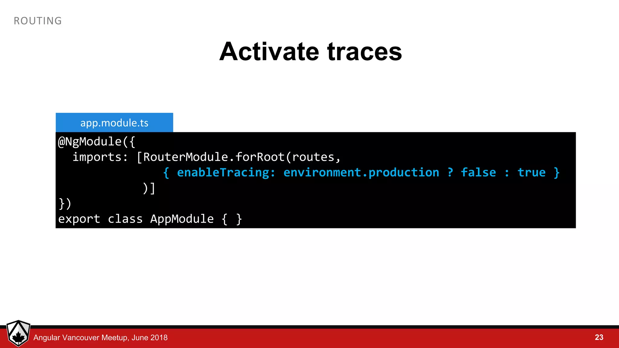© LDEX, 2015Angular Vancouver Meetup, June 2018 ROUTING Activate traces 23 @NgModule({ imports: [RouterModule.forRoot(routes, { enableTracing: environment.production ? false : true } )] }) export class AppModule { } app.module.ts 