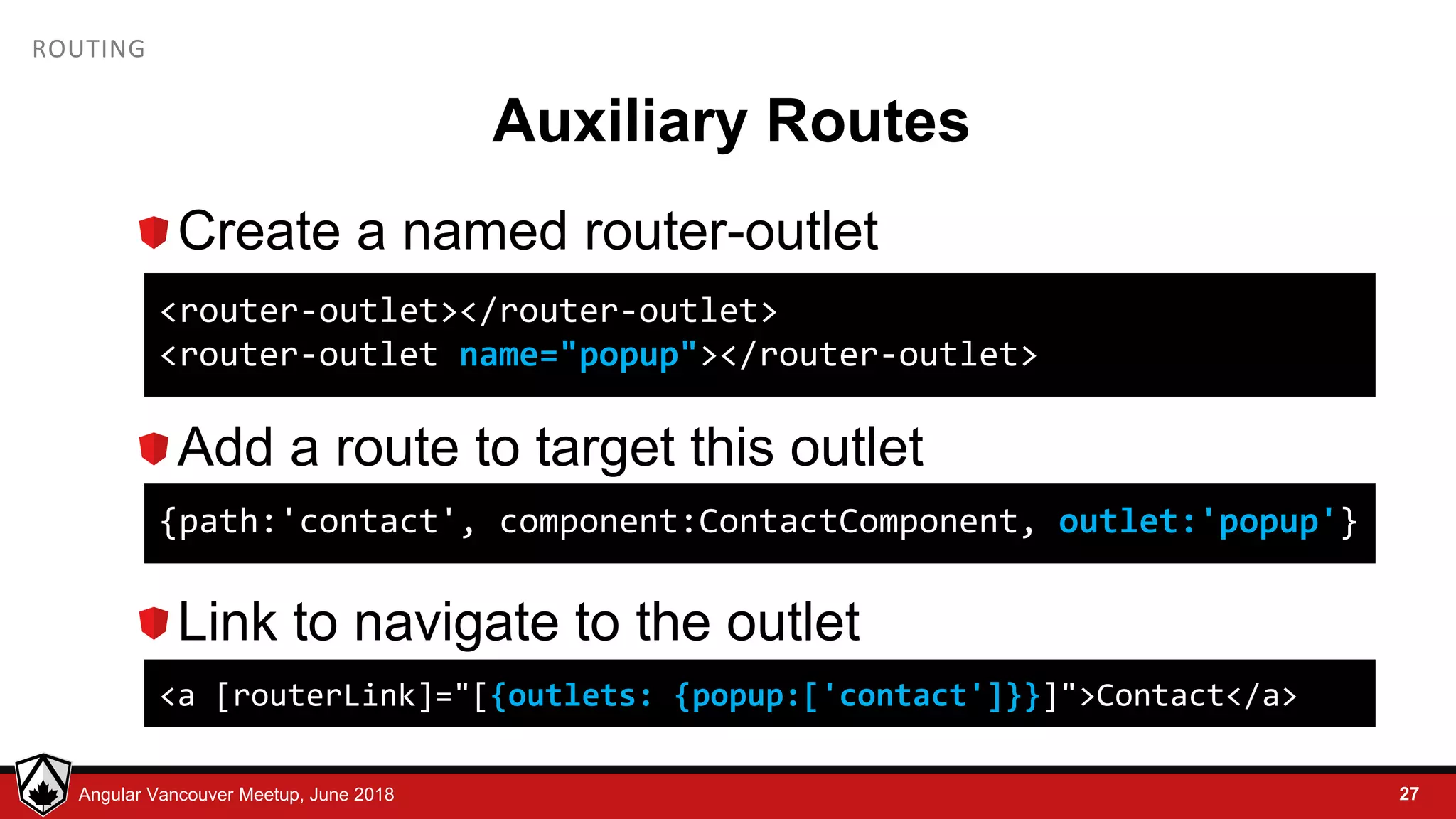© LDEX, 2015Angular Vancouver Meetup, June 2018 ROUTING Auxiliary Routes Create a named router-outlet Add a route to target this outlet Link to navigate to the outlet 27 <router-outlet></router-outlet> <router-outlet name="popup"></router-outlet> {path:'contact', component:ContactComponent, outlet:'popup'} <a [routerLink]="[{outlets: {popup:['contact']}}]">Contact</a> 