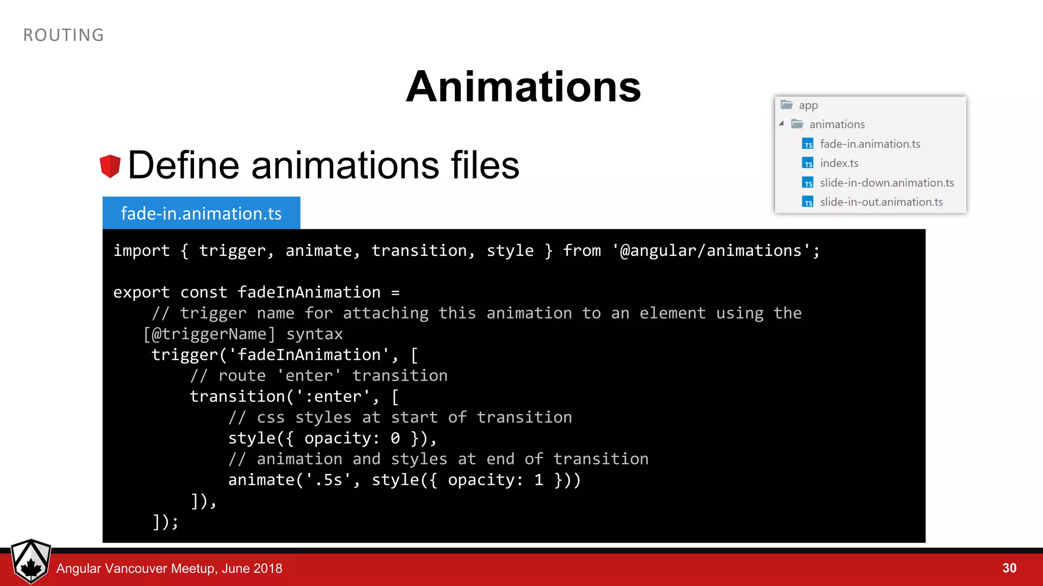 © LDEX, 2015Angular Vancouver Meetup, June 2018 ROUTING Animations Define animations files 30 import { trigger, animate, transition, style } from '@angular/animations'; export const fadeInAnimation = // trigger name for attaching this animation to an element using the [@triggerName] syntax trigger('fadeInAnimation', [ // route 'enter' transition transition(':enter', [ // css styles at start of transition style({ opacity: 0 }), // animation and styles at end of transition animate('.5s', style({ opacity: 1 })) ]), ]); fade-in.animation.ts 