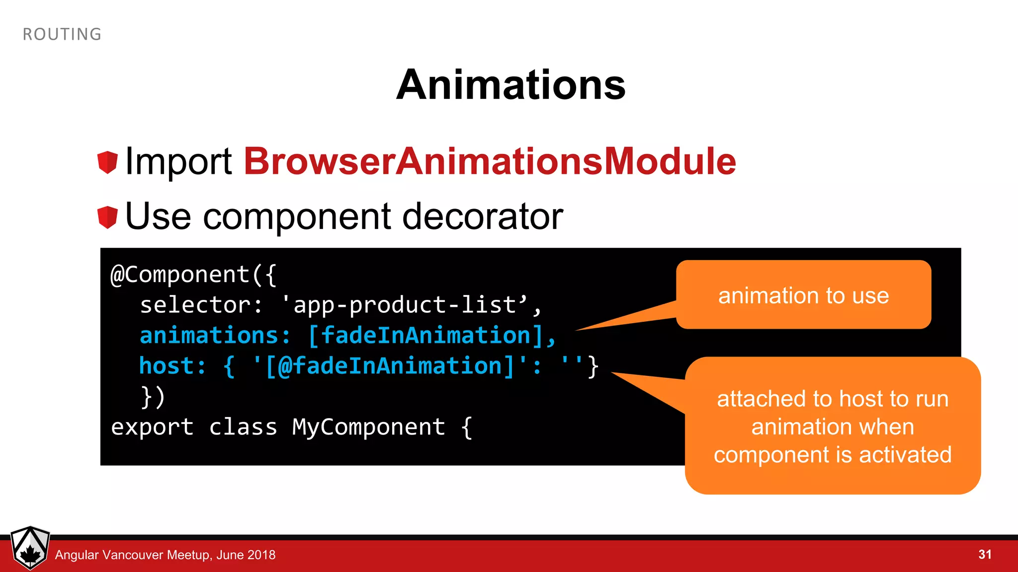 © LDEX, 2015Angular Vancouver Meetup, June 2018 ROUTING Animations Import BrowserAnimationsModule Use component decorator 31 @Component({ selector: 'app-product-list’, animations: [fadeInAnimation], host: { '[@fadeInAnimation]': ''} }) export class MyComponent { animation to use attached to host to run animation when component is activated 