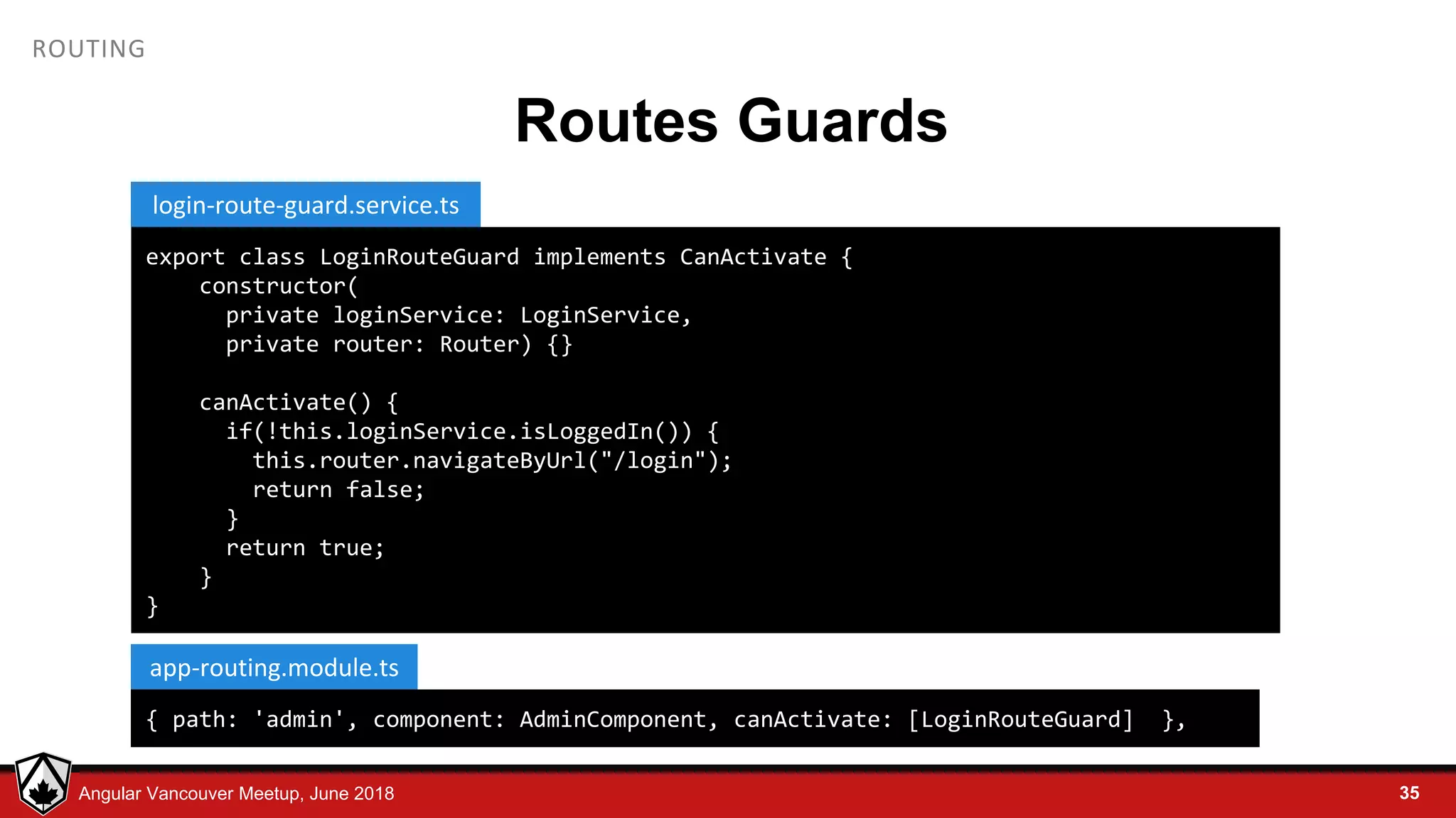 © LDEX, 2015Angular Vancouver Meetup, June 2018 ROUTING Routes Guards 35 export class LoginRouteGuard implements CanActivate { constructor( private loginService: LoginService, private router: Router) {} canActivate() { if(!this.loginService.isLoggedIn()) { this.router.navigateByUrl("/login"); return false; } return true; } } login-route-guard.service.ts { path: 'admin', component: AdminComponent, canActivate: [LoginRouteGuard] }, app-routing.module.ts 