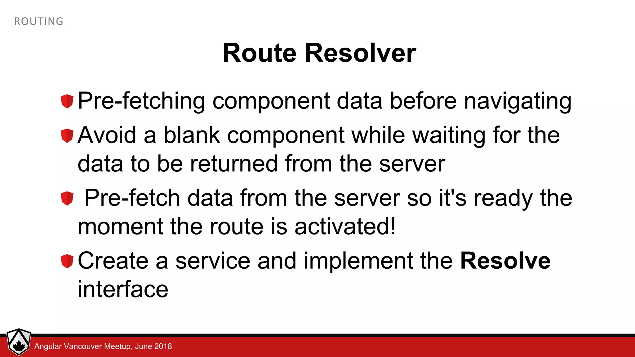 © LDEX, 2015Angular Vancouver Meetup, June 2018 ROUTING Route Resolver Pre-fetching component data before navigating Avoid a blank component while waiting for the data to be returned from the server Pre-fetch data from the server so it's ready the moment the route is activated! Create a service and implement the Resolve interface 