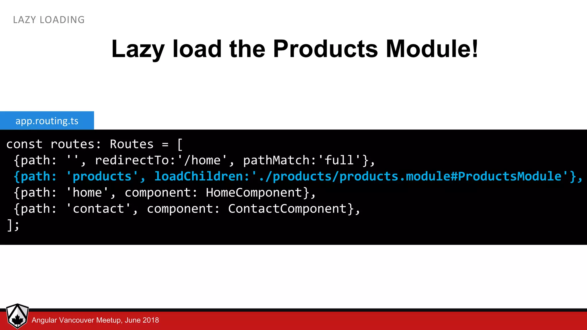 © LDEX, 2015Angular Vancouver Meetup, June 2018 LAZY LOADING Lazy load the Products Module! const routes: Routes = [ {path: '', redirectTo:'/home', pathMatch:'full'}, {path: 'products', loadChildren:'./products/products.module#ProductsModule'}, {path: 'home', component: HomeComponent}, {path: 'contact', component: ContactComponent}, ]; app.routing.ts 