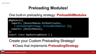 © LDEX, 2015Angular Vancouver Meetup, June 2018
ROUTING
Preloading Modules!
One built-in preloading strategy: PreloadAllModules
Create your Custom Preloading Strategy!
Class that implements PreloadingStrategy
16
@NgModule({
imports: [RouterModule.forRoot(routes,
{ preloadingStrategy: PreloadAllModules })],
exports: [RouterModule],
})
export class AppRoutingModule { }
 
