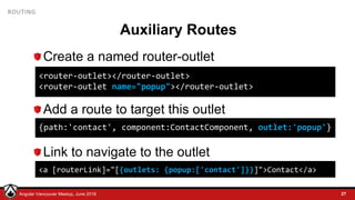 © LDEX, 2015Angular Vancouver Meetup, June 2018
ROUTING
Auxiliary Routes
Create a named router-outlet
Add a route to target this outlet
Link to navigate to the outlet
27
<router-outlet></router-outlet>
<router-outlet name="popup"></router-outlet>
{path:'contact', component:ContactComponent, outlet:'popup'}
<a [routerLink]="[{outlets: {popup:['contact']}}]">Contact</a>
 