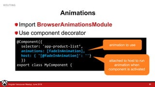 © LDEX, 2015Angular Vancouver Meetup, June 2018
ROUTING
Animations
Import BrowserAnimationsModule
Use component decorator
31
@Component({
selector: 'app-product-list’,
animations: [fadeInAnimation],
host: { '[@fadeInAnimation]': ''}
})
export class MyComponent {
animation to use
attached to host to run
animation when
component is activated
 