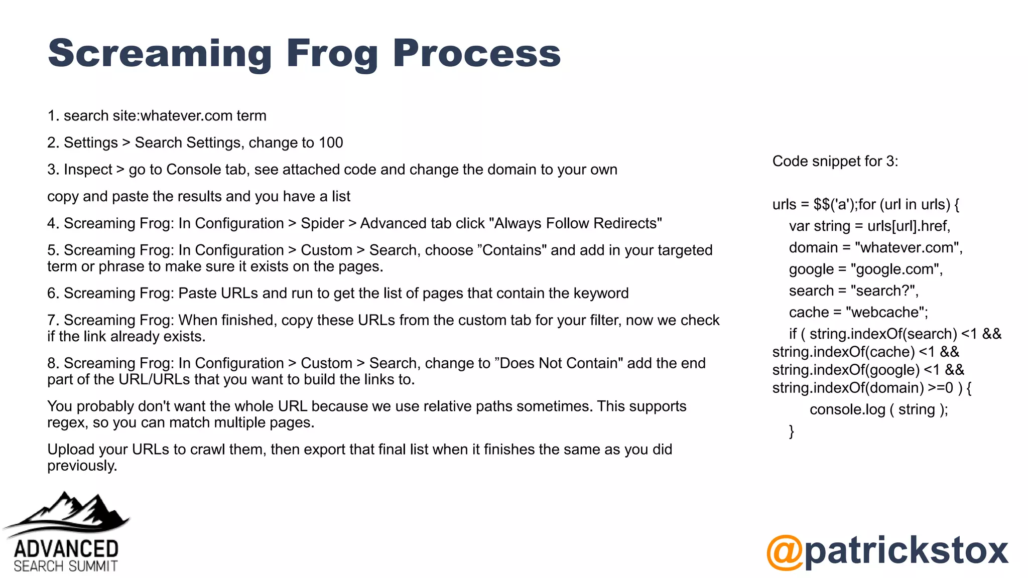 @patrickstox
Screaming Frog Process
1. search site:whatever.com term
2. Settings > Search Settings, change to 100
3. Inspect > go to Console tab, see attached code and change the domain to your own
copy and paste the results and you have a list
4. Screaming Frog: In Configuration > Spider > Advanced tab click "Always Follow Redirects"
5. Screaming Frog: In Configuration > Custom > Search, choose ”Contains" and add in your targeted
term or phrase to make sure it exists on the pages.
6. Screaming Frog: Paste URLs and run to get the list of pages that contain the keyword
7. Screaming Frog: When finished, copy these URLs from the custom tab for your filter, now we check
if the link already exists.
8. Screaming Frog: In Configuration > Custom > Search, change to ”Does Not Contain" add the end
part of the URL/URLs that you want to build the links to.
You probably don't want the whole URL because we use relative paths sometimes. This supports
regex, so you can match multiple pages.
Upload your URLs to crawl them, then export that final list when it finishes the same as you did
previously.
Code snippet for 3:
urls = $$('a');for (url in urls) {
var string = urls[url].href,
domain = "whatever.com",
google = "google.com",
search = "search?",
cache = "webcache";
if ( string.indexOf(search) <1 &&
string.indexOf(cache) <1 &&
string.indexOf(google) <1 &&
string.indexOf(domain) >=0 ) {
console.log ( string );
}
 