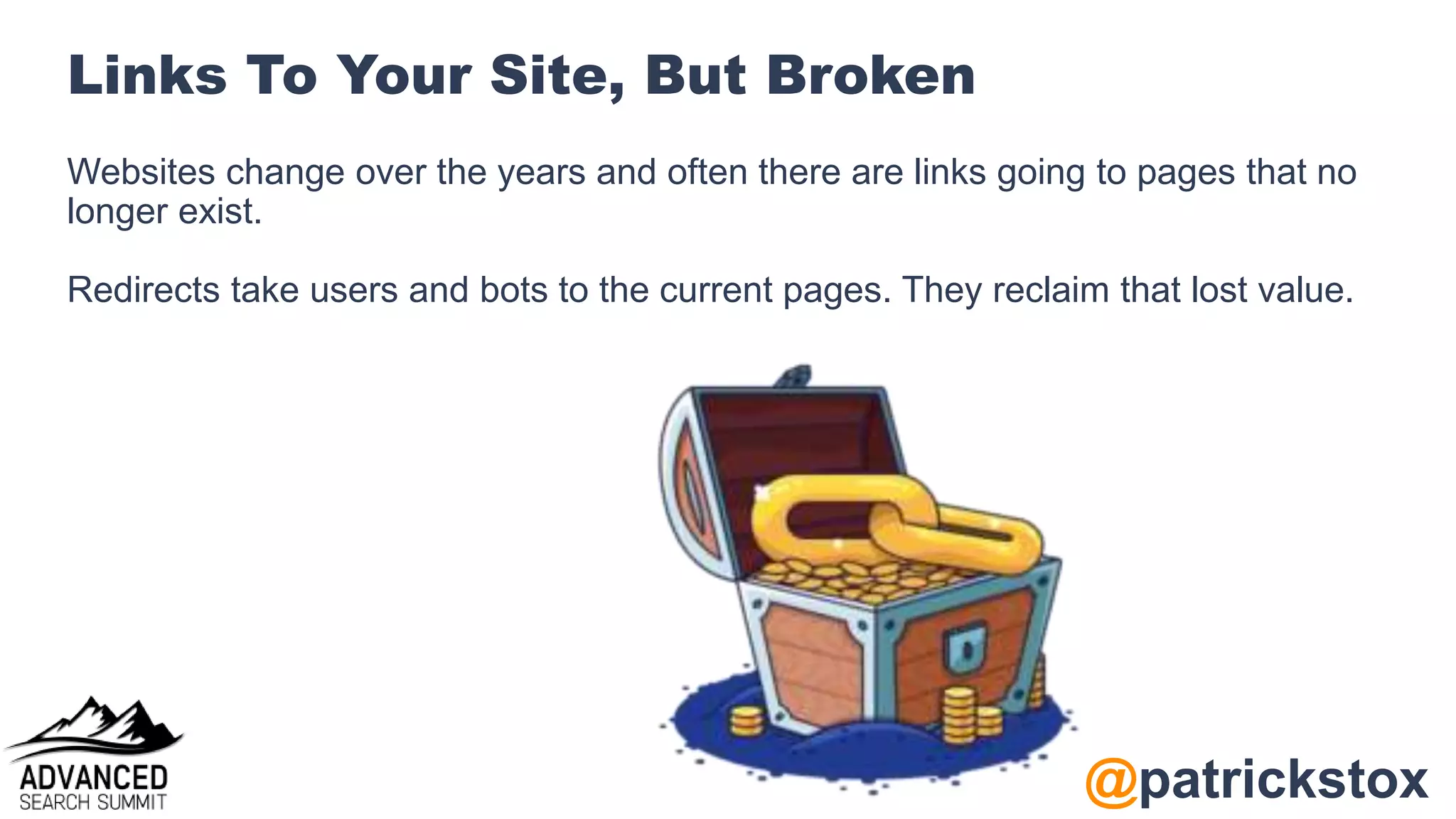 @patrickstox
Links To Your Site, But Broken
Websites change over the years and often there are links going to pages that no
longer exist.
Redirects take users and bots to the current pages. They reclaim that lost value.
 