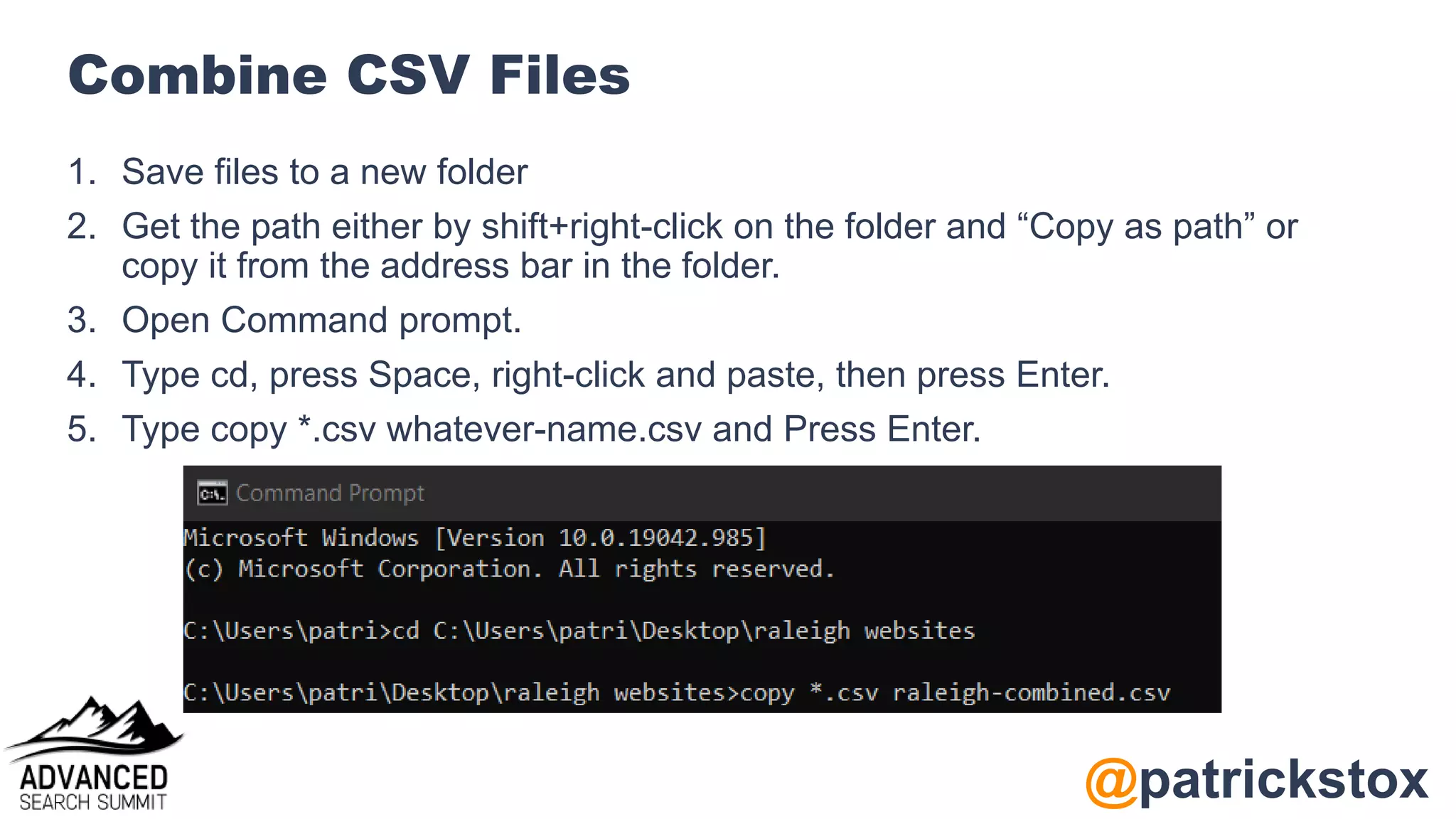 @patrickstox
Combine CSV Files
1. Save files to a new folder
2. Get the path either by shift+right-click on the folder and “Copy as path” or
copy it from the address bar in the folder.
3. Open Command prompt.
4. Type cd, press Space, right-click and paste, then press Enter.
5. Type copy *.csv whatever-name.csv and Press Enter.
 